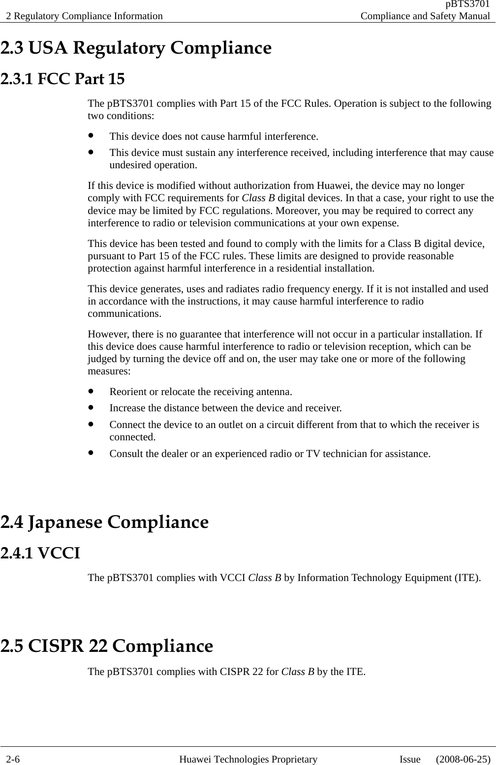 2 Regulatory Compliance Information   pBTS3701Compliance and Safety Manual 2-6  Huawei Technologies Proprietary  Issue      (2008-06-25)2.3 USA Regulatory Compliance 2.3.1 FCC Part 15 The pBTS3701 complies with Part 15 of the FCC Rules. Operation is subject to the following two conditions: z This device does not cause harmful interference. z This device must sustain any interference received, including interference that may cause undesired operation. If this device is modified without authorization from Huawei, the device may no longer comply with FCC requirements for Class B digital devices. In that a case, your right to use the device may be limited by FCC regulations. Moreover, you may be required to correct any interference to radio or television communications at your own expense. This device has been tested and found to comply with the limits for a Class B digital device, pursuant to Part 15 of the FCC rules. These limits are designed to provide reasonable protection against harmful interference in a residential installation. This device generates, uses and radiates radio frequency energy. If it is not installed and used in accordance with the instructions, it may cause harmful interference to radio communications. However, there is no guarantee that interference will not occur in a particular installation. If this device does cause harmful interference to radio or television reception, which can be judged by turning the device off and on, the user may take one or more of the following measures: z Reorient or relocate the receiving antenna. z Increase the distance between the device and receiver. z Connect the device to an outlet on a circuit different from that to which the receiver is connected. z Consult the dealer or an experienced radio or TV technician for assistance.  2.4 Japanese Compliance 2.4.1 VCCI The pBTS3701 complies with VCCI Class B by Information Technology Equipment (ITE).  2.5 CISPR 22 Compliance The pBTS3701 complies with CISPR 22 for Class B by the ITE.   