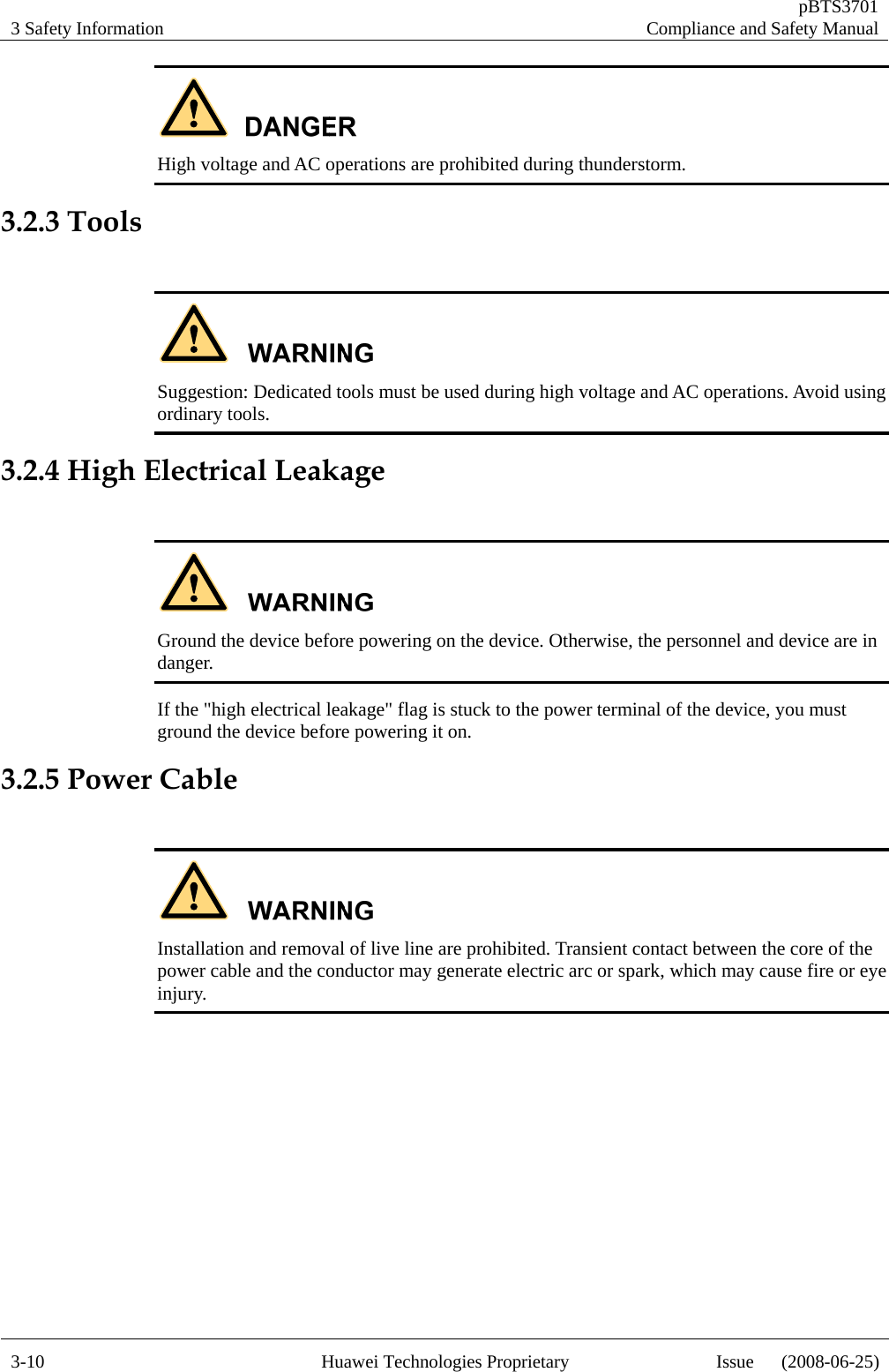 3 Safety Information   pBTS3701Compliance and Safety Manual 3-10  Huawei Technologies Proprietary  Issue      (2008-06-25) High voltage and AC operations are prohibited during thunderstorm. 3.2.3 Tools   Suggestion: Dedicated tools must be used during high voltage and AC operations. Avoid using ordinary tools. 3.2.4 High Electrical Leakage   Ground the device before powering on the device. Otherwise, the personnel and device are in danger. If the &quot;high electrical leakage&quot; flag is stuck to the power terminal of the device, you must ground the device before powering it on. 3.2.5 Power Cable   Installation and removal of live line are prohibited. Transient contact between the core of the power cable and the conductor may generate electric arc or spark, which may cause fire or eye injury.   