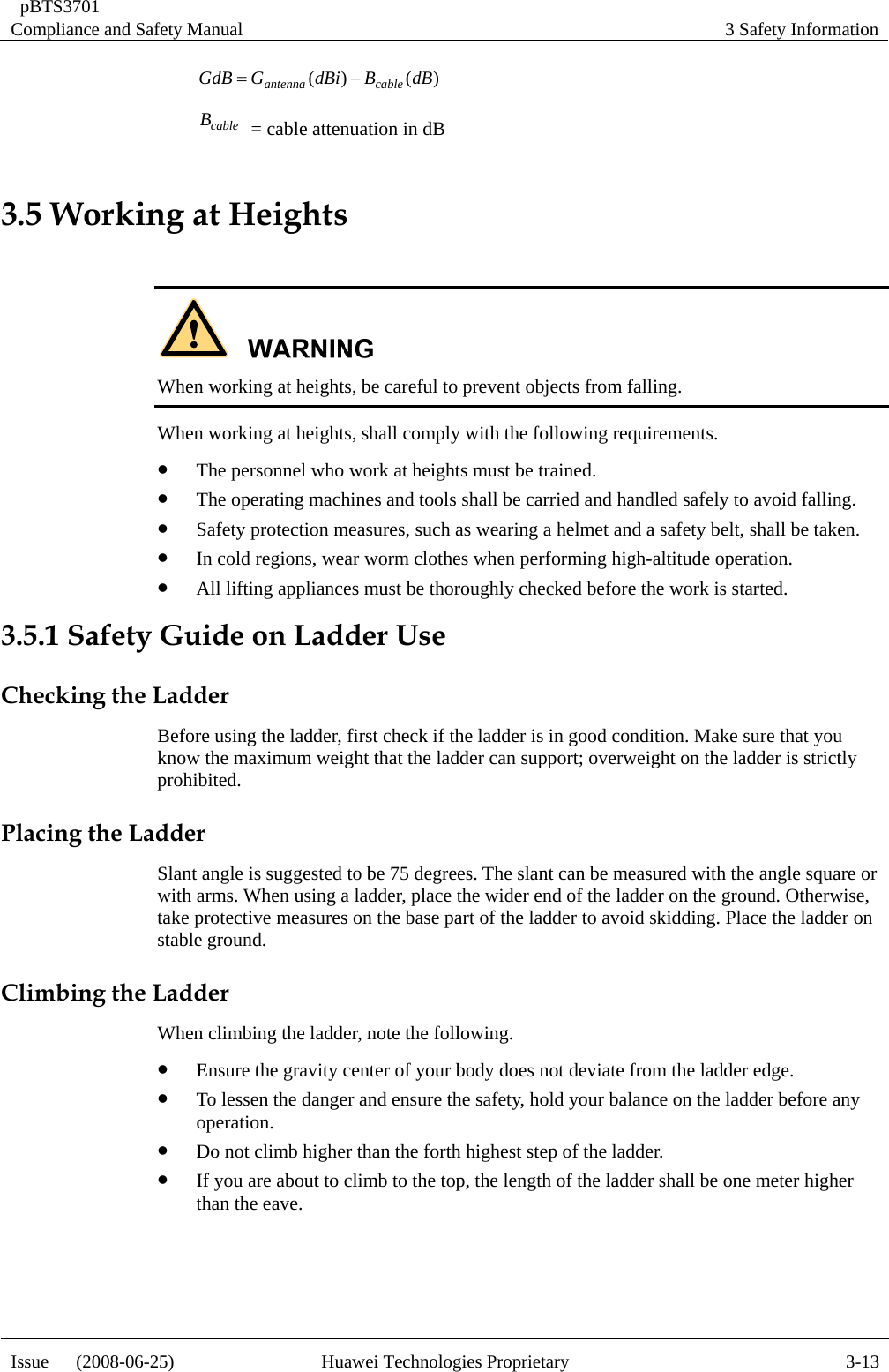  pBTS3701 Compliance and Safety Manual  3 Safety Information Issue   (2008-06-25)  Huawei Technologies Proprietary  3-13)()( dBBdBiGGdB cableantenna−= cableB  = cable attenuation in dB 3.5 Working at Heights   When working at heights, be careful to prevent objects from falling. When working at heights, shall comply with the following requirements. z The personnel who work at heights must be trained. z The operating machines and tools shall be carried and handled safely to avoid falling. z Safety protection measures, such as wearing a helmet and a safety belt, shall be taken. z In cold regions, wear worm clothes when performing high-altitude operation. z All lifting appliances must be thoroughly checked before the work is started. 3.5.1 Safety Guide on Ladder Use Checking the Ladder Before using the ladder, first check if the ladder is in good condition. Make sure that you know the maximum weight that the ladder can support; overweight on the ladder is strictly prohibited. Placing the Ladder Slant angle is suggested to be 75 degrees. The slant can be measured with the angle square or with arms. When using a ladder, place the wider end of the ladder on the ground. Otherwise, take protective measures on the base part of the ladder to avoid skidding. Place the ladder on stable ground. Climbing the Ladder When climbing the ladder, note the following. z Ensure the gravity center of your body does not deviate from the ladder edge. z To lessen the danger and ensure the safety, hold your balance on the ladder before any operation. z Do not climb higher than the forth highest step of the ladder. z If you are about to climb to the top, the length of the ladder shall be one meter higher than the eave.  