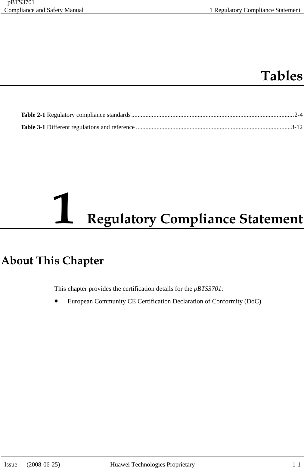  pBTS3701 Compliance and Safety Manual  1 Regulatory Compliance Statement Issue   (2008-06-25)  Huawei Technologies Proprietary  1-1Tables Table 2-1 Regulatory compliance standards.......................................................................................................2-4 Table 3-1 Different regulations and reference ..................................................................................................3-12 1 Regulatory Compliance Statement About ThiThis chapter provides the certification details for the pBTS3701: z European Community CE Certification Declaration of Conformity (DoC) s Chapter  