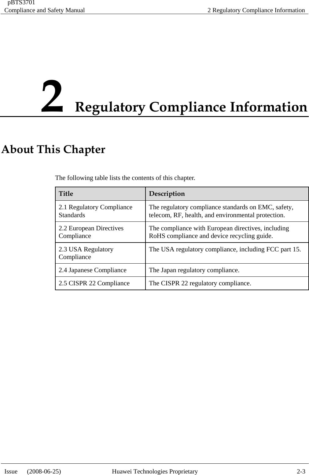  pBTS3701 Compliance and Safety Manual  2 Regulatory Compliance Information Issue   (2008-06-25)  Huawei Technologies Proprietary  2-32 Regulatory Compliance Information About ThiT ntens Chapter he following table lists the co ts of this chapter. Title  Description 2.1 Regulatory Compliance  safety, Standards The regulatory compliance standards on EMC, telecom, RF, health, and environmental protection. 2.2 European Directives  The compliance with European directives, including ling guide. Compliance RoHS compliance and device recyc2.3 USA Regulatory Compliance The USA regulatory compliance, including FCC part 15. 2.4 Japanese Compliance The Japan regulatory compliance. 2.5 CISPR 22 Compliance The CISPR 22 regulatory compliance.   
