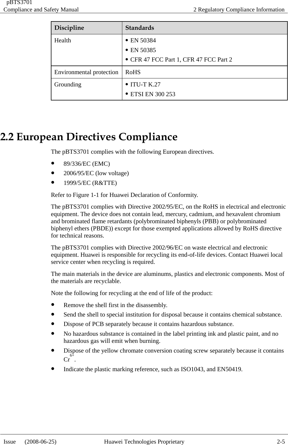  pBTS3701 Compliance and Safety Manual  2 Regulatory Compliance Information Issue   (2008-06-25)  Huawei Technologies Proprietary  2-5Discipline  Standards Health  z EN 50384 z EN 50385 z CFR 47 FCC Part 1, CFR 47 FCC Part 2 Environmental protection RoHS Grounding  z ITU-T K.27 z ETSI EN 300 253  2.2 European Directives Compliance The pBTS3701 complies with the following European directives. z 89/336/EC (EMC) z 2006/95/EC (low voltage) z 1999/5/EC (R&amp;TTE) Refer to Figure 1-1 for Huawei Declaration of Conformity. The pBTS3701 complies with Directive 2002/95/EC, on the RoHS in electrical and electronic equipment. The device does not contain lead, mercury, cadmium, and hexavalent chromium and brominated flame retardants (polybrominated biphenyls (PBB) or polybrominated biphenyl ethers (PBDE)) except for those exempted applications allowed by RoHS directive for technical reasons. The pBTS3701 complies with Directive 2002/96/EC on waste electrical and electronic equipment. Huawei is responsible for recycling its end-of-life devices. Contact Huawei local service center when recycling is required. The main materials in the device are aluminums, plastics and electronic components. Most of the materials are recyclable. Note the following for recycling at the end of life of the product: z Remove the shell first in the disassembly.   z Send the shell to special institution for disposal because it contains chemical substance.   z Dispose of PCB separately because it contains hazardous substance.   z No hazardous substance is contained in the label printing ink and plastic paint, and no hazardous gas will emit when burning. z Dispose of the yellow chromate conversion coating screw separately because it contains Cr6+. z Indicate the plastic marking reference, such as ISO1043, and EN50419.   