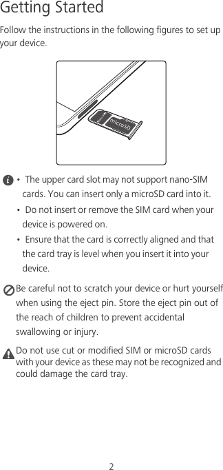 2Getting StartedFollow the instructions in the following figures to set up your device. •  The upper card slot may not support nano-SIM cards. You can insert only a microSD card into it.•  Do not insert or remove the SIM card when your device is powered on.•  Ensure that the card is correctly aligned and that the card tray is level when you insert it into your device. Be careful not to scratch your device or hurt yourselfwhen using the eject pin. Store the eject pin out ofthe reach of children to prevent accidentalswallowing or injury.Caution Do not use cut or modified SIM or microSD cards with your device as these may not be recognized and could damage the card tray.NJDSP4%