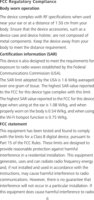 6FCC Regulatory ComplianceBody worn operationThe device complies with RF specifications when used near your ear or at a distance of 1.50 cm from your body. Ensure that the device accessories, such as a device case and device holster, are not composed of metal components. Keep the device away from your body to meet the distance requirement.Certification information (SAR)This device is also designed to meet the requirements for exposure to radio waves established by the Federal Communications Commission (USA).The SAR limit adopted by the USA is 1.6 W/kg averaged over one gram of tissue. The highest SAR value reported to the FCC for this device type complies with this limit.The highest SAR value reported to the FCC for this device type when using at the ear is 1.08 W/kg, and when properly worn on the body is 0.54 W/kg, and when using the Wi-Fi hotspot function is 0.75 W/kg.FCC statementThis equipment has been tested and found to comply with the limits for a Class B digital device, pursuant to Part 15 of the FCC Rules. These limits are designed to provide reasonable protection against harmful interference in a residential installation. This equipment generates, uses and can radiate radio frequency energy and, if not installed and used in accordance with the instructions, may cause harmful interference to radio communications. However, there is no guarantee that interference will not occur in a particular installation. If this equipment does cause harmful interference to radio 