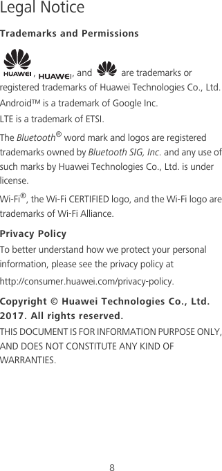 8Legal NoticeTrademarks and Permissions,  , and   are trademarks or registered trademarks of Huawei Technologies Co., Ltd.Android™ is a trademark of Google Inc.LTE is a trademark of ETSI.The Bluetooth® word mark and logos are registered trademarks owned by Bluetooth SIG, Inc. and any use of such marks by Huawei Technologies Co., Ltd. is under license. Wi-Fi®, the Wi-Fi CERTIFIED logo, and the Wi-Fi logo are trademarks of Wi-Fi Alliance.Privacy PolicyTo better understand how we protect your personal information, please see the privacy policy at http://consumer.huawei.com/privacy-policy.Copyright © Huawei Technologies Co., Ltd. 2017. All rights reserved.THIS DOCUMENT IS FOR INFORMATION PURPOSE ONLY, AND DOES NOT CONSTITUTE ANY KIND OF WARRANTIES.