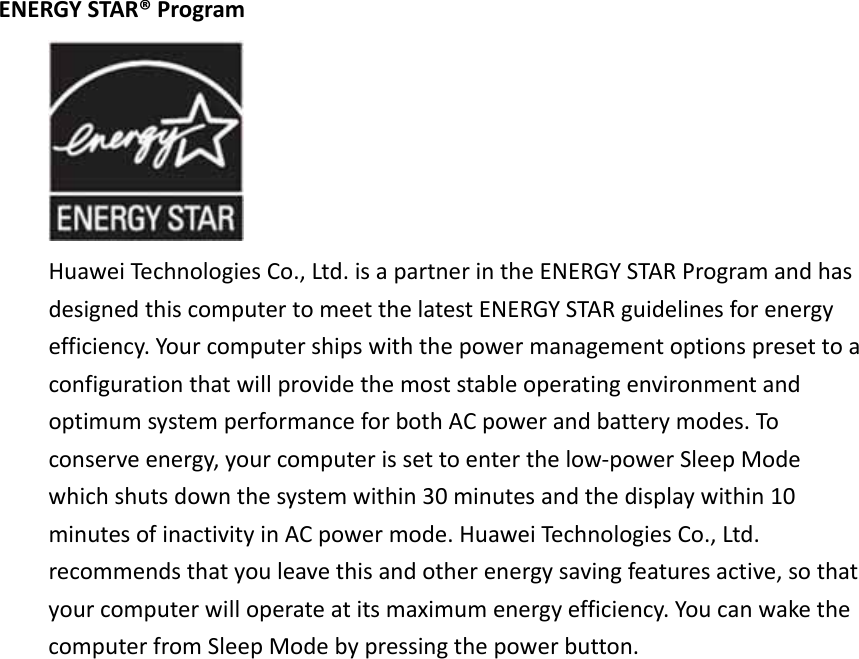 ENERGYSTAR®ProgramHuaweiTechnologiesCo.,Ltd.isapartnerintheENERGYSTARProgramandhasdesignedthiscomputertomeetthelatestENERGYSTARguidelinesforenergyefficiency.YourcomputershipswiththepowermanagementoptionspresettoaconfigurationthatwillprovidethemoststableoperatingenvironmentandoptimumsystemperformanceforbothACpowerandbatterymodes.Toconserveenergy,yourcomputerissettoenterthelow‐powerSleepModewhichshutsdownthesystemwithin30minutesandthedisplaywithin10minutesofinactivityinACpowermode.HuaweiTechnologiesCo.,Ltd.recommendsthatyouleavethisandotherenergysavingfeaturesactive,sothatyourcomputerwilloperateatitsmaximumenergyefficiency.YoucanwakethecomputerfromSleepModebypressingthepowerbutton.