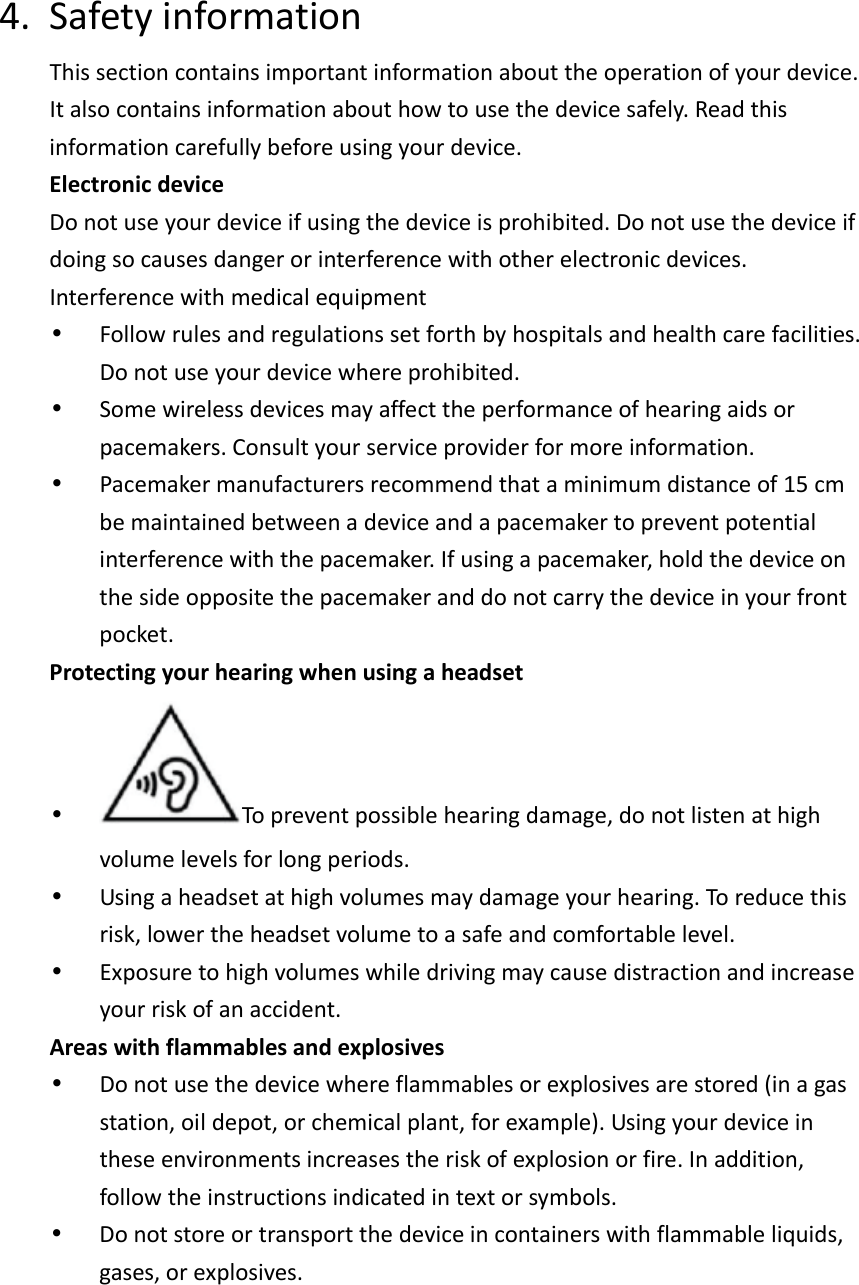 4. SafetyinformationThissectioncontainsimportantinformationabouttheoperationofyourdevice.Italsocontainsinformationabouthowtousethedevicesafely.Readthisinformationcarefullybeforeusingyourdevice.ElectronicdeviceDonotuseyourdeviceifusingthedeviceisprohibited.Donotusethedeviceifdoingsocausesdangerorinterferencewithotherelectronicdevices.Interferencewithmedicalequipment•  Followrulesandregulationssetforthbyhospitalsandhealthcarefacilities.Donotuseyourdevicewhereprohibited.•  Somewirelessdevicesmayaffecttheperformanceofhearingaidsorpacemakers.Consultyourserviceproviderformoreinformation.•  Pacemakermanufacturersrecommendthataminimumdistanceof15cmbemaintainedbetweenadeviceandapacemakertopreventpotentialinterferencewiththepacemaker.Ifusingapacemaker,holdthedeviceonthesideoppositethepacemakeranddonotcarrythedeviceinyourfrontpocket.Protectingyourhearingwhenusingaheadset•  Topreventpossiblehearingdamage,donotlistenathighvolumelevelsforlongperiods.•  Usingaheadsetathighvolumesmaydamageyourhearing.Toreducethisrisk,lowertheheadsetvolumetoasafeandcomfortablelevel.•  Exposuretohighvolumeswhiledrivingmaycausedistractionandincreaseyourriskofanaccident.Areaswithflammablesandexplosives•  Donotusethedevicewhereflammablesorexplosivesarestored(inagasstation,oildepot,orchemicalplant,forexample).Usingyourdeviceintheseenvironmentsincreasestheriskofexplosionorfire.Inaddition,followtheinstructionsindicatedintextorsymbols.•  Donotstoreortransportthedeviceincontainerswithflammableliquids,gases,orexplosives.