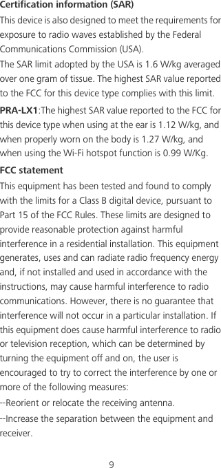 9Certification information (SAR)This device is also designed to meet the requirements for exposure to radio waves established by the Federal Communications Commission (USA).The SAR limit adopted by the USA is 1.6 W/kg averaged over one gram of tissue. The highest SAR value reported to the FCC for this device type complies with this limit.PRA-LX1:The highest SAR value reported to the FCC for this device type when using at the ear is 1.12 W/kg, and when properly worn on the body is 1.27 W/kg, and when using the Wi-Fi hotspot function is 0.99 W/Kg.FCC statementThis equipment has been tested and found to comply with the limits for a Class B digital device, pursuant to Part 15 of the FCC Rules. These limits are designed to provide reasonable protection against harmful interference in a residential installation. This equipment generates, uses and can radiate radio frequency energy and, if not installed and used in accordance with the instructions, may cause harmful interference to radio communications. However, there is no guarantee that interference will not occur in a particular installation. If this equipment does cause harmful interference to radio or television reception, which can be determined by turning the equipment off and on, the user is encouraged to try to correct the interference by one or more of the following measures:--Reorient or relocate the receiving antenna.--Increase the separation between the equipment and receiver.