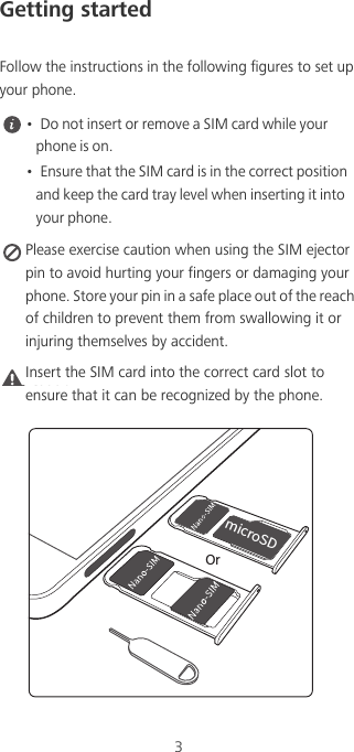 3Getting startedFollow the instructions in the following figures to set up your phone. •  Do not insert or remove a SIM card while your phone is on.•  Ensure that the SIM card is in the correct position and keep the card tray level when inserting it into your phone. Please exercise caution when using the SIM ejector pin to avoid hurting your fingers or damaging your phone. Store your pin in a safe place out of the reach of children to prevent them from swallowing it or injuring themselves by accident.Caution Insert the SIM card into the correct card slot to ensure that it can be recognized by the phone.NJDSP4%Or
