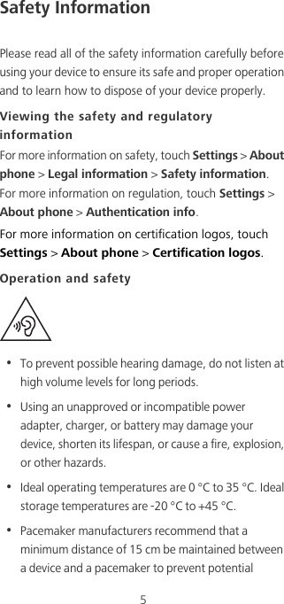 5Safety InformationPlease read all of the safety information carefully before using your device to ensure its safe and proper operation and to learn how to dispose of your device properly.Viewing the safety and regulatory informationFor more information on safety, touch Settings &gt; About phone &gt; Legal information &gt; Safety information. For more information on regulation, touch Settings &gt; About phone &gt; Authentication info.For more information on certification logos, touch Settings &gt; About phone &gt; Certification logos.Operation and safety•  To prevent possible hearing damage, do not listen at high volume levels for long periods.•  Using an unapproved or incompatible power adapter, charger, or battery may damage your device, shorten its lifespan, or cause a fire, explosion, or other hazards.•  Ideal operating temperatures are 0 °C to 35 °C. Ideal storage temperatures are -20 °C to +45 °C.•  Pacemaker manufacturers recommend that a minimum distance of 15 cm be maintained between a device and a pacemaker to prevent potential 