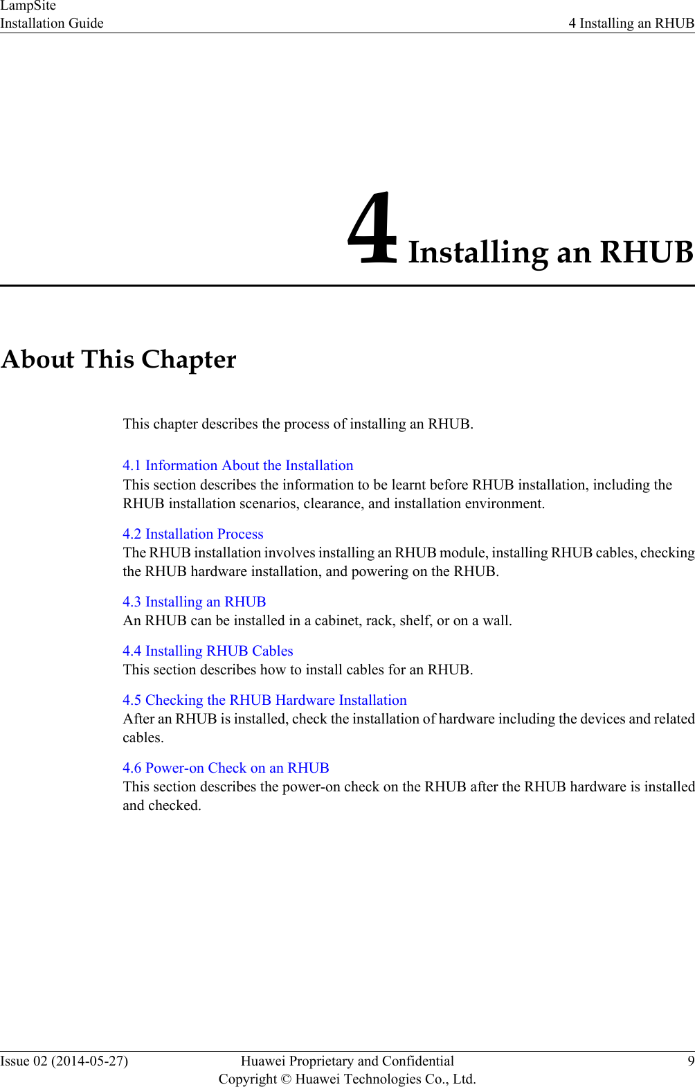 4 Installing an RHUBAbout This ChapterThis chapter describes the process of installing an RHUB.4.1 Information About the InstallationThis section describes the information to be learnt before RHUB installation, including theRHUB installation scenarios, clearance, and installation environment.4.2 Installation ProcessThe RHUB installation involves installing an RHUB module, installing RHUB cables, checkingthe RHUB hardware installation, and powering on the RHUB.4.3 Installing an RHUBAn RHUB can be installed in a cabinet, rack, shelf, or on a wall.4.4 Installing RHUB CablesThis section describes how to install cables for an RHUB.4.5 Checking the RHUB Hardware InstallationAfter an RHUB is installed, check the installation of hardware including the devices and relatedcables.4.6 Power-on Check on an RHUBThis section describes the power-on check on the RHUB after the RHUB hardware is installedand checked.LampSiteInstallation Guide 4 Installing an RHUBIssue 02 (2014-05-27) Huawei Proprietary and ConfidentialCopyright © Huawei Technologies Co., Ltd.9