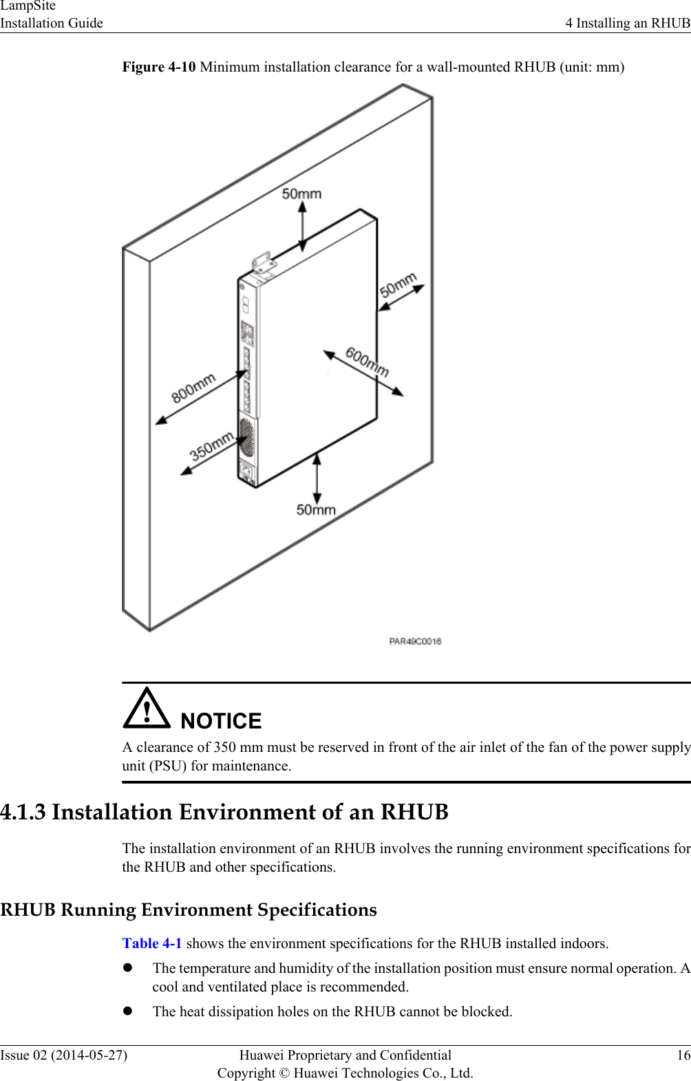 Figure 4-10 Minimum installation clearance for a wall-mounted RHUB (unit: mm)NOTICEA clearance of 350 mm must be reserved in front of the air inlet of the fan of the power supplyunit (PSU) for maintenance.4.1.3 Installation Environment of an RHUBThe installation environment of an RHUB involves the running environment specifications forthe RHUB and other specifications.RHUB Running Environment SpecificationsTable 4-1 shows the environment specifications for the RHUB installed indoors.lThe temperature and humidity of the installation position must ensure normal operation. Acool and ventilated place is recommended.lThe heat dissipation holes on the RHUB cannot be blocked.LampSiteInstallation Guide 4 Installing an RHUBIssue 02 (2014-05-27) Huawei Proprietary and ConfidentialCopyright © Huawei Technologies Co., Ltd.16