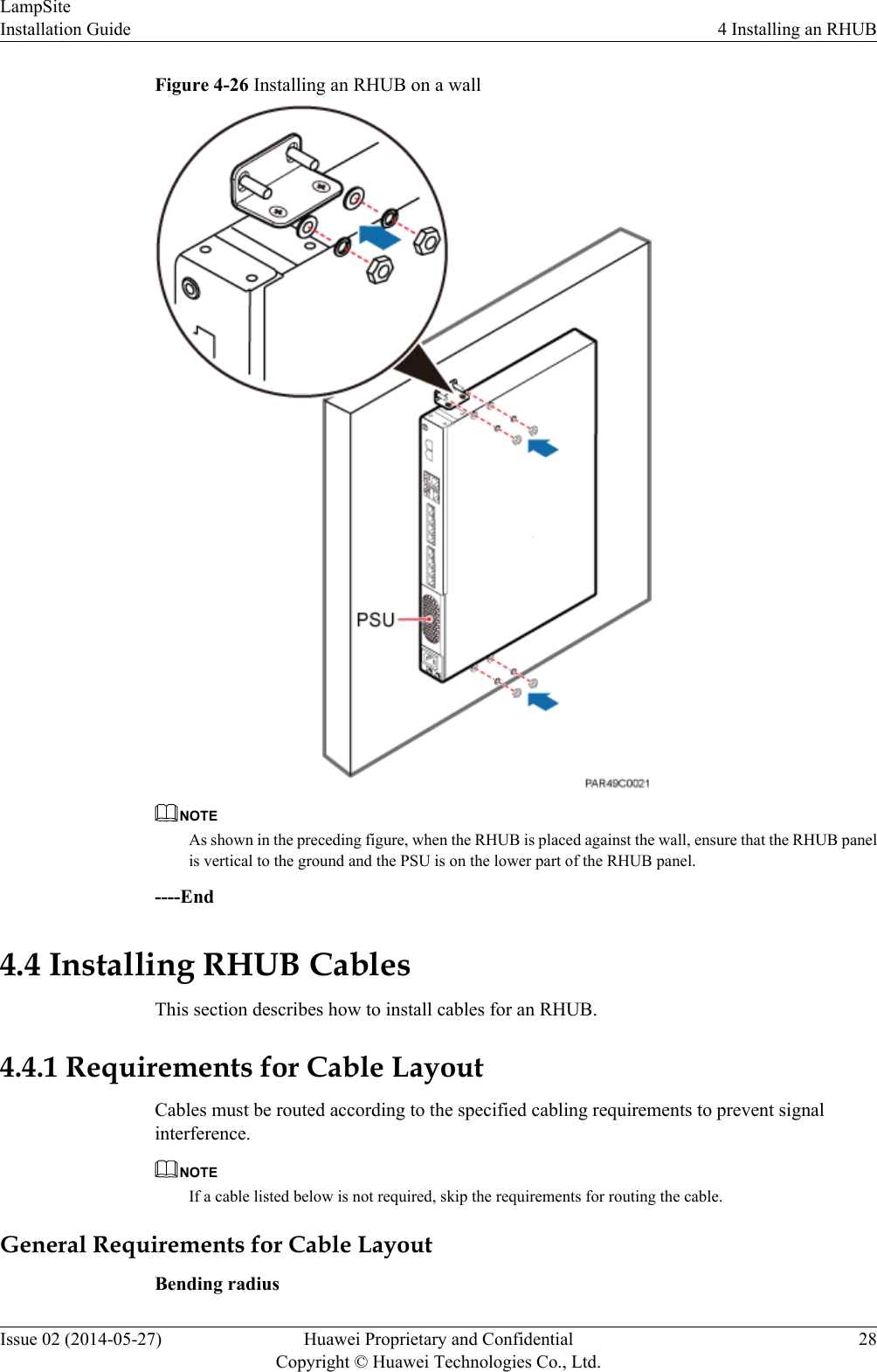 Figure 4-26 Installing an RHUB on a wallNOTEAs shown in the preceding figure, when the RHUB is placed against the wall, ensure that the RHUB panelis vertical to the ground and the PSU is on the lower part of the RHUB panel.----End4.4 Installing RHUB CablesThis section describes how to install cables for an RHUB.4.4.1 Requirements for Cable LayoutCables must be routed according to the specified cabling requirements to prevent signalinterference.NOTEIf a cable listed below is not required, skip the requirements for routing the cable.General Requirements for Cable LayoutBending radiusLampSiteInstallation Guide 4 Installing an RHUBIssue 02 (2014-05-27) Huawei Proprietary and ConfidentialCopyright © Huawei Technologies Co., Ltd.28