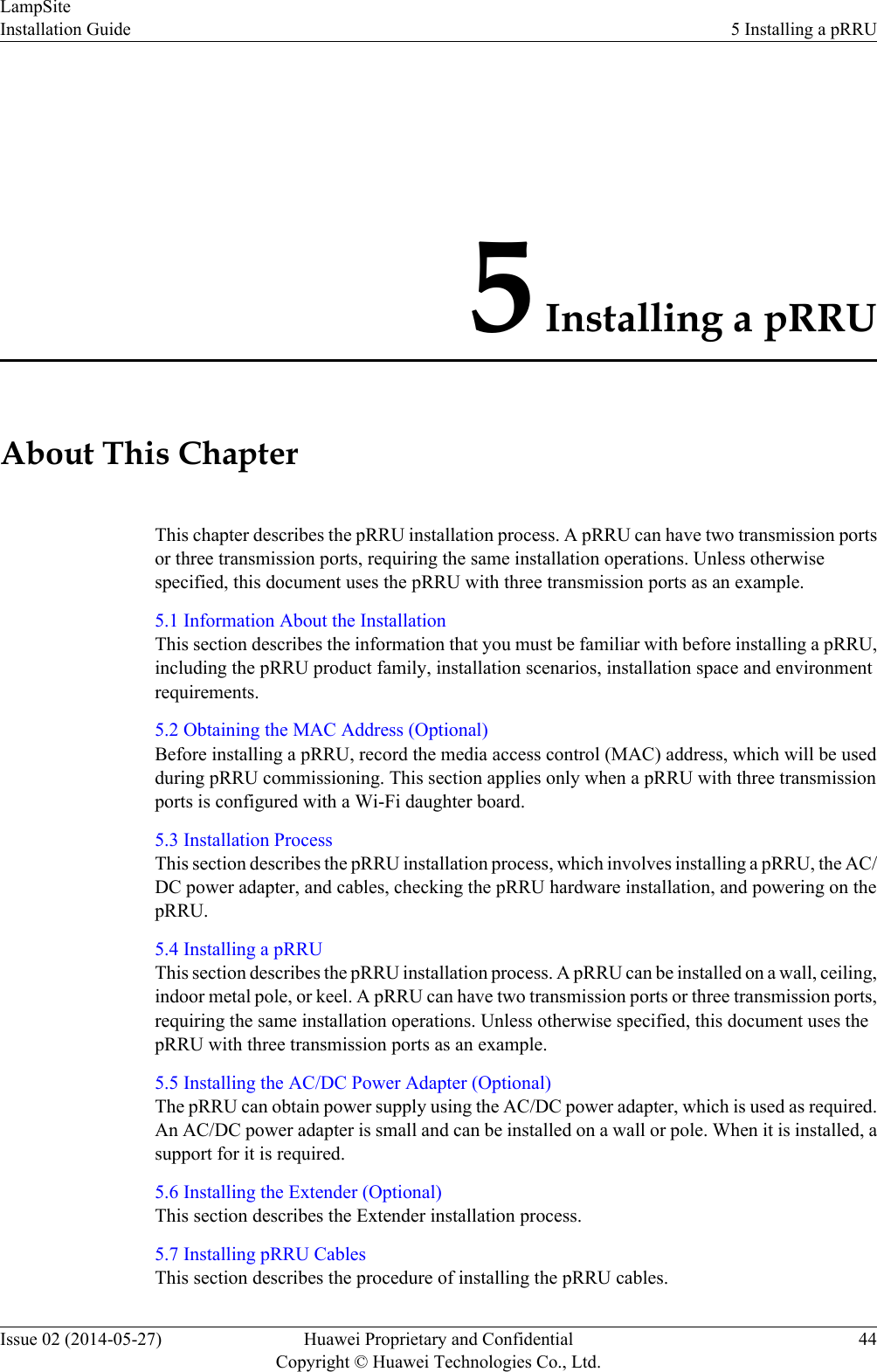 5 Installing a pRRUAbout This ChapterThis chapter describes the pRRU installation process. A pRRU can have two transmission portsor three transmission ports, requiring the same installation operations. Unless otherwisespecified, this document uses the pRRU with three transmission ports as an example.5.1 Information About the InstallationThis section describes the information that you must be familiar with before installing a pRRU,including the pRRU product family, installation scenarios, installation space and environmentrequirements.5.2 Obtaining the MAC Address (Optional)Before installing a pRRU, record the media access control (MAC) address, which will be usedduring pRRU commissioning. This section applies only when a pRRU with three transmissionports is configured with a Wi-Fi daughter board.5.3 Installation ProcessThis section describes the pRRU installation process, which involves installing a pRRU, the AC/DC power adapter, and cables, checking the pRRU hardware installation, and powering on thepRRU.5.4 Installing a pRRUThis section describes the pRRU installation process. A pRRU can be installed on a wall, ceiling,indoor metal pole, or keel. A pRRU can have two transmission ports or three transmission ports,requiring the same installation operations. Unless otherwise specified, this document uses thepRRU with three transmission ports as an example.5.5 Installing the AC/DC Power Adapter (Optional)The pRRU can obtain power supply using the AC/DC power adapter, which is used as required.An AC/DC power adapter is small and can be installed on a wall or pole. When it is installed, asupport for it is required.5.6 Installing the Extender (Optional)This section describes the Extender installation process.5.7 Installing pRRU CablesThis section describes the procedure of installing the pRRU cables.LampSiteInstallation Guide 5 Installing a pRRUIssue 02 (2014-05-27) Huawei Proprietary and ConfidentialCopyright © Huawei Technologies Co., Ltd.44