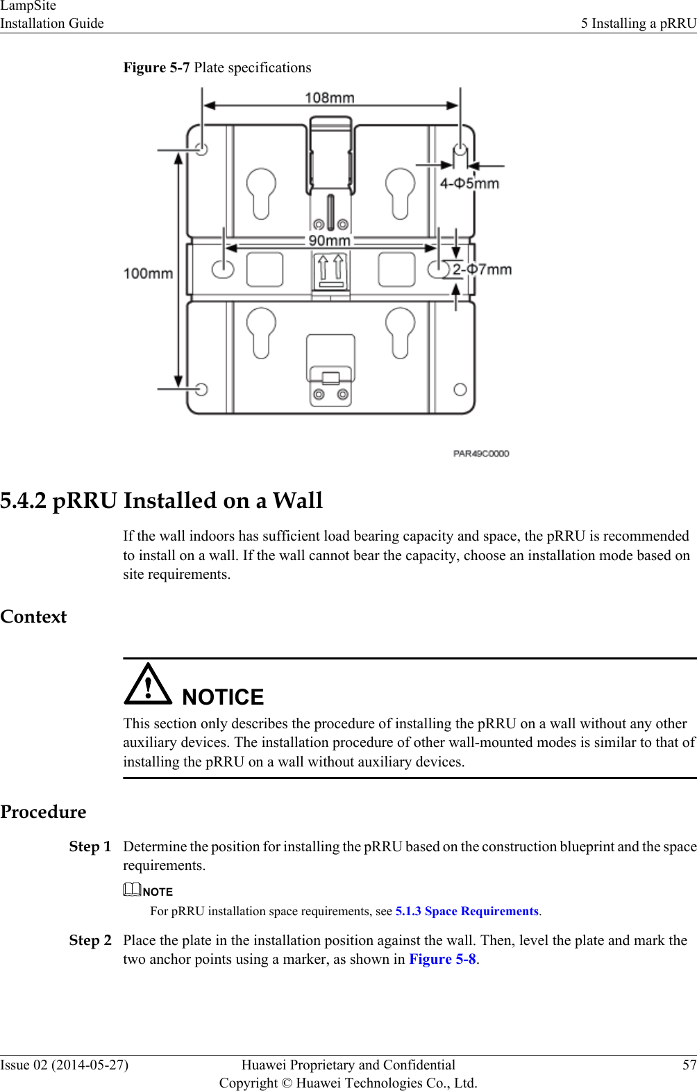 Figure 5-7 Plate specifications5.4.2 pRRU Installed on a WallIf the wall indoors has sufficient load bearing capacity and space, the pRRU is recommendedto install on a wall. If the wall cannot bear the capacity, choose an installation mode based onsite requirements.ContextNOTICEThis section only describes the procedure of installing the pRRU on a wall without any otherauxiliary devices. The installation procedure of other wall-mounted modes is similar to that ofinstalling the pRRU on a wall without auxiliary devices.ProcedureStep 1 Determine the position for installing the pRRU based on the construction blueprint and the spacerequirements.NOTEFor pRRU installation space requirements, see 5.1.3 Space Requirements.Step 2 Place the plate in the installation position against the wall. Then, level the plate and mark thetwo anchor points using a marker, as shown in Figure 5-8.LampSiteInstallation Guide 5 Installing a pRRUIssue 02 (2014-05-27) Huawei Proprietary and ConfidentialCopyright © Huawei Technologies Co., Ltd.57