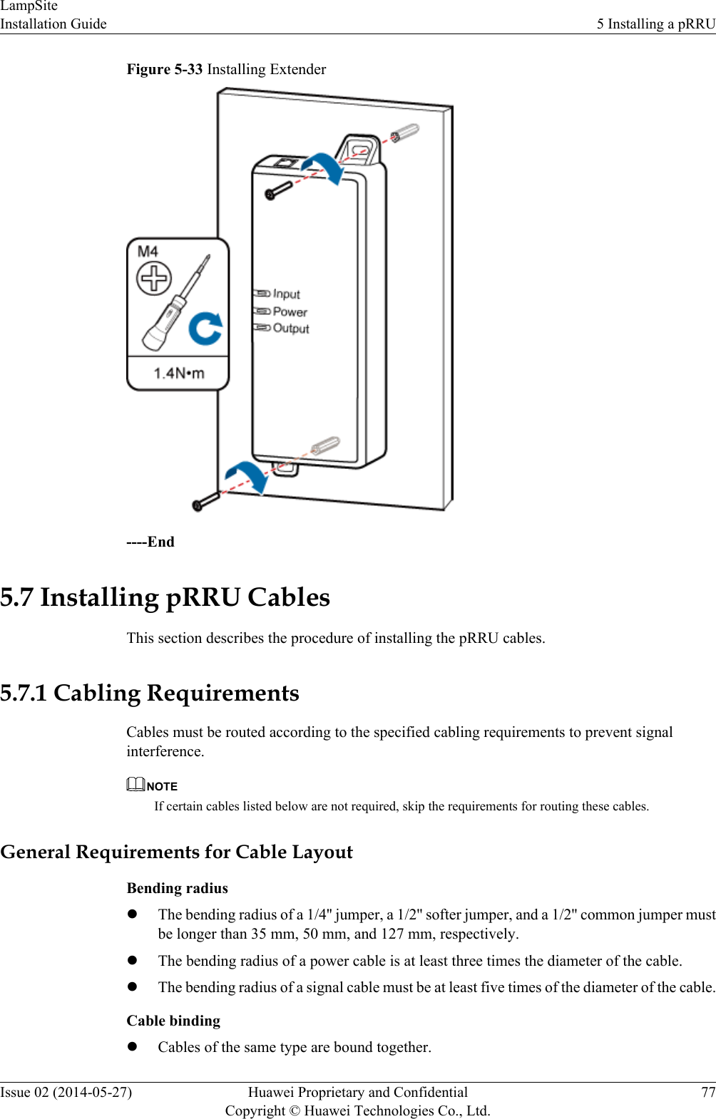 Figure 5-33 Installing Extender----End5.7 Installing pRRU CablesThis section describes the procedure of installing the pRRU cables.5.7.1 Cabling RequirementsCables must be routed according to the specified cabling requirements to prevent signalinterference.NOTEIf certain cables listed below are not required, skip the requirements for routing these cables.General Requirements for Cable LayoutBending radiuslThe bending radius of a 1/4&apos;&apos; jumper, a 1/2&apos;&apos; softer jumper, and a 1/2&apos;&apos; common jumper mustbe longer than 35 mm, 50 mm, and 127 mm, respectively.lThe bending radius of a power cable is at least three times the diameter of the cable.lThe bending radius of a signal cable must be at least five times of the diameter of the cable.Cable bindinglCables of the same type are bound together.LampSiteInstallation Guide 5 Installing a pRRUIssue 02 (2014-05-27) Huawei Proprietary and ConfidentialCopyright © Huawei Technologies Co., Ltd.77