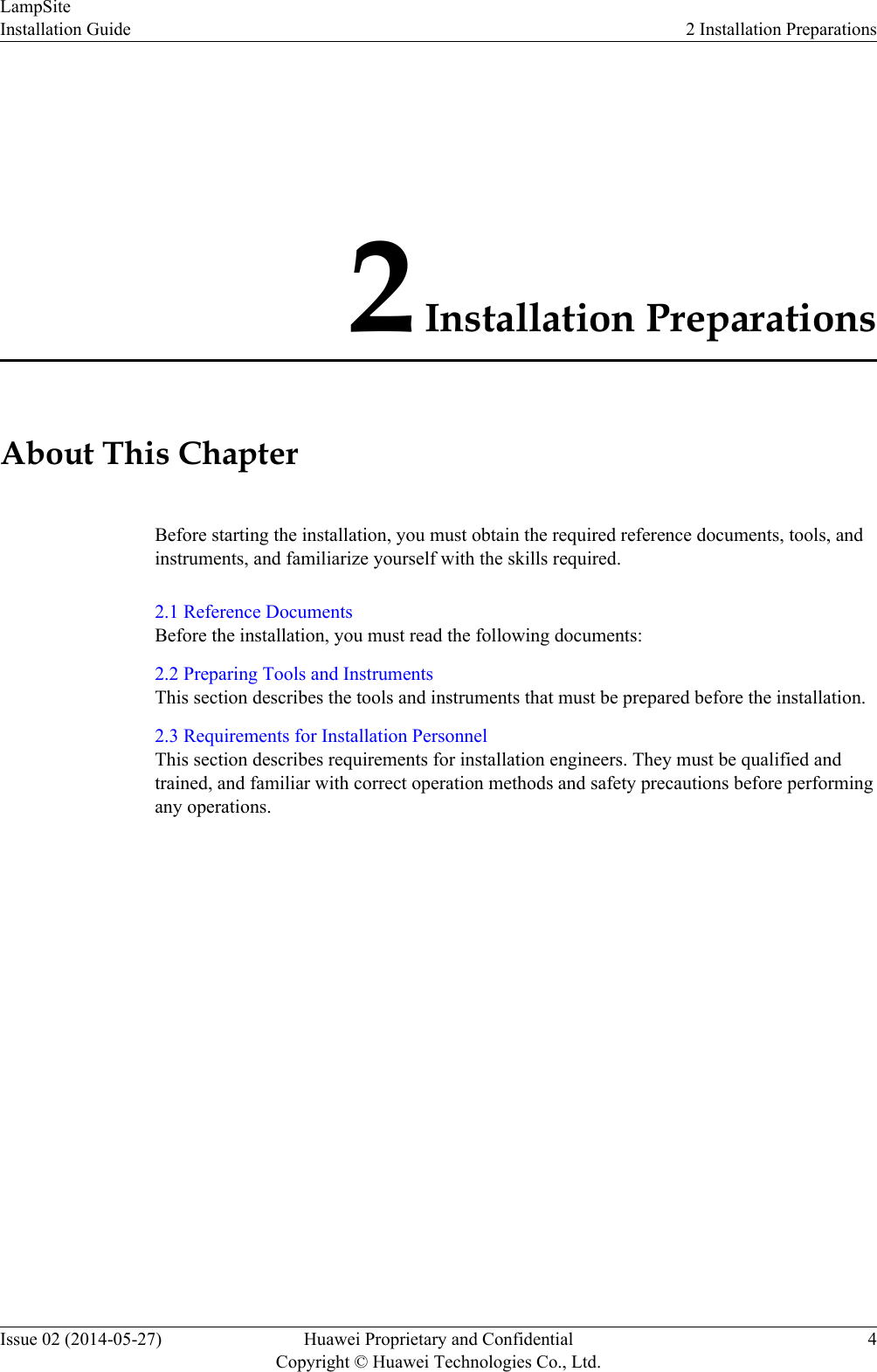 2 Installation PreparationsAbout This ChapterBefore starting the installation, you must obtain the required reference documents, tools, andinstruments, and familiarize yourself with the skills required.2.1 Reference DocumentsBefore the installation, you must read the following documents:2.2 Preparing Tools and InstrumentsThis section describes the tools and instruments that must be prepared before the installation.2.3 Requirements for Installation PersonnelThis section describes requirements for installation engineers. They must be qualified andtrained, and familiar with correct operation methods and safety precautions before performingany operations.LampSiteInstallation Guide 2 Installation PreparationsIssue 02 (2014-05-27) Huawei Proprietary and ConfidentialCopyright © Huawei Technologies Co., Ltd.4