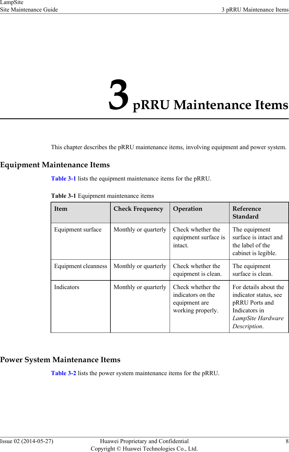 3 pRRU Maintenance ItemsThis chapter describes the pRRU maintenance items, involving equipment and power system.Equipment Maintenance ItemsTable 3-1 lists the equipment maintenance items for the pRRU.Table 3-1 Equipment maintenance itemsItem Check Frequency Operation ReferenceStandardEquipment surface Monthly or quarterly Check whether theequipment surface isintact.The equipmentsurface is intact andthe label of thecabinet is legible.Equipment cleanness Monthly or quarterly Check whether theequipment is clean.The equipmentsurface is clean.Indicators Monthly or quarterly Check whether theindicators on theequipment areworking properly.For details about theindicator status, seepRRU Ports andIndicators inLampSite HardwareDescription. Power System Maintenance ItemsTable 3-2 lists the power system maintenance items for the pRRU.LampSiteSite Maintenance Guide 3 pRRU Maintenance ItemsIssue 02 (2014-05-27) Huawei Proprietary and ConfidentialCopyright © Huawei Technologies Co., Ltd.8