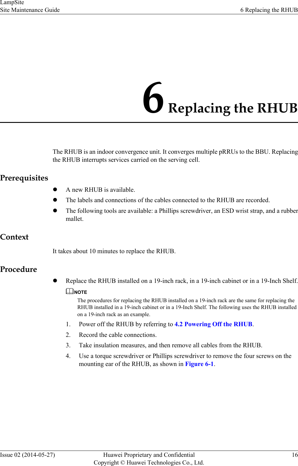 6 Replacing the RHUBThe RHUB is an indoor convergence unit. It converges multiple pRRUs to the BBU. Replacingthe RHUB interrupts services carried on the serving cell.PrerequisiteslA new RHUB is available.lThe labels and connections of the cables connected to the RHUB are recorded.lThe following tools are available: a Phillips screwdriver, an ESD wrist strap, and a rubbermallet.ContextIt takes about 10 minutes to replace the RHUB.ProcedurelReplace the RHUB installed on a 19-inch rack, in a 19-inch cabinet or in a 19-Inch Shelf.NOTEThe procedures for replacing the RHUB installed on a 19-inch rack are the same for replacing theRHUB installed in a 19-inch cabinet or in a 19-Inch Shelf. The following uses the RHUB installedon a 19-inch rack as an example.1. Power off the RHUB by referring to 4.2 Powering Off the RHUB.2. Record the cable connections.3. Take insulation measures, and then remove all cables from the RHUB.4. Use a torque screwdriver or Phillips screwdriver to remove the four screws on themounting ear of the RHUB, as shown in Figure 6-1.LampSiteSite Maintenance Guide 6 Replacing the RHUBIssue 02 (2014-05-27) Huawei Proprietary and ConfidentialCopyright © Huawei Technologies Co., Ltd.16