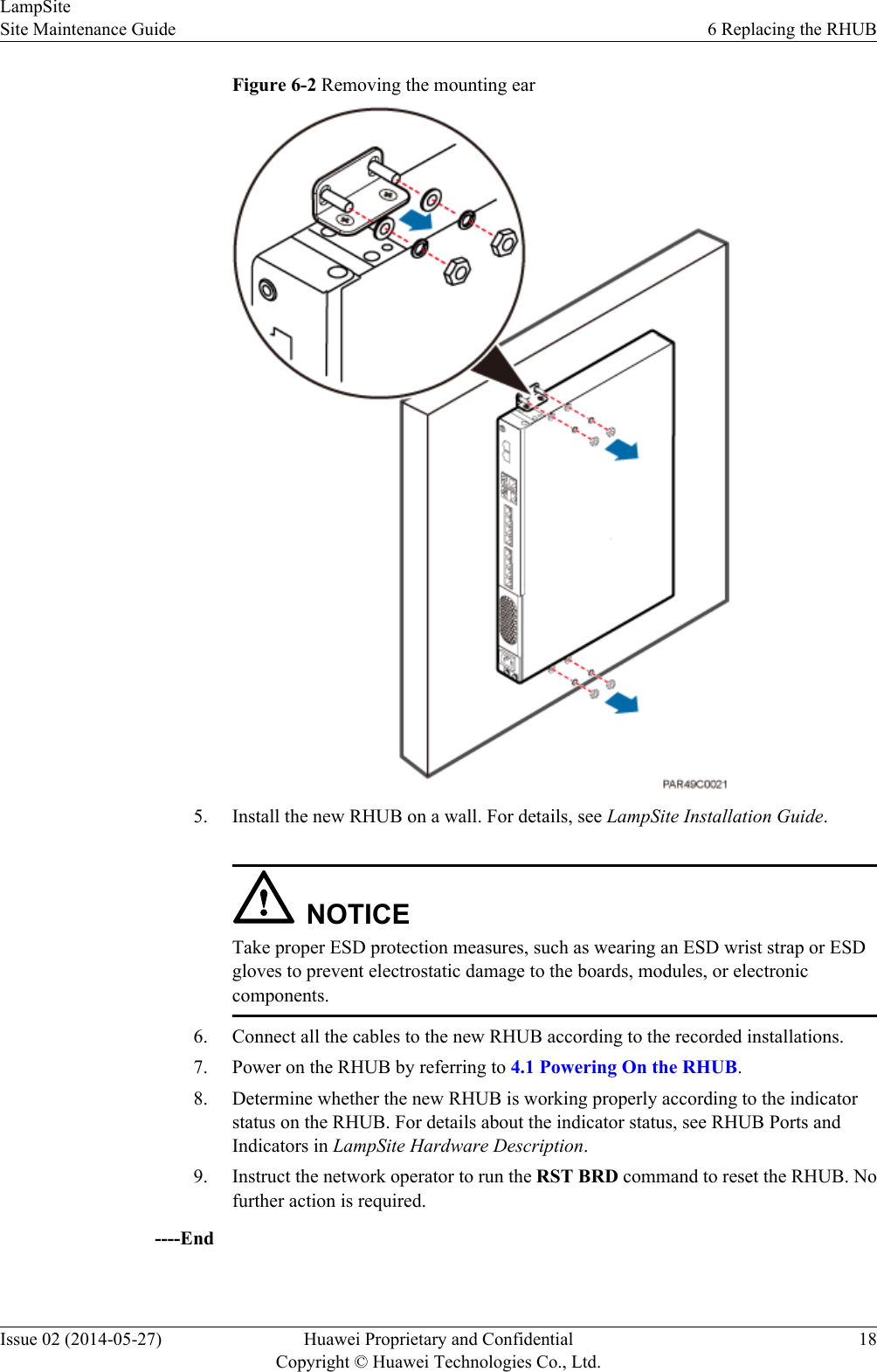 Figure 6-2 Removing the mounting ear5. Install the new RHUB on a wall. For details, see LampSite Installation Guide.NOTICETake proper ESD protection measures, such as wearing an ESD wrist strap or ESDgloves to prevent electrostatic damage to the boards, modules, or electroniccomponents.6. Connect all the cables to the new RHUB according to the recorded installations.7. Power on the RHUB by referring to 4.1 Powering On the RHUB.8. Determine whether the new RHUB is working properly according to the indicatorstatus on the RHUB. For details about the indicator status, see RHUB Ports andIndicators in LampSite Hardware Description.9. Instruct the network operator to run the RST BRD command to reset the RHUB. Nofurther action is required.----EndLampSiteSite Maintenance Guide 6 Replacing the RHUBIssue 02 (2014-05-27) Huawei Proprietary and ConfidentialCopyright © Huawei Technologies Co., Ltd.18