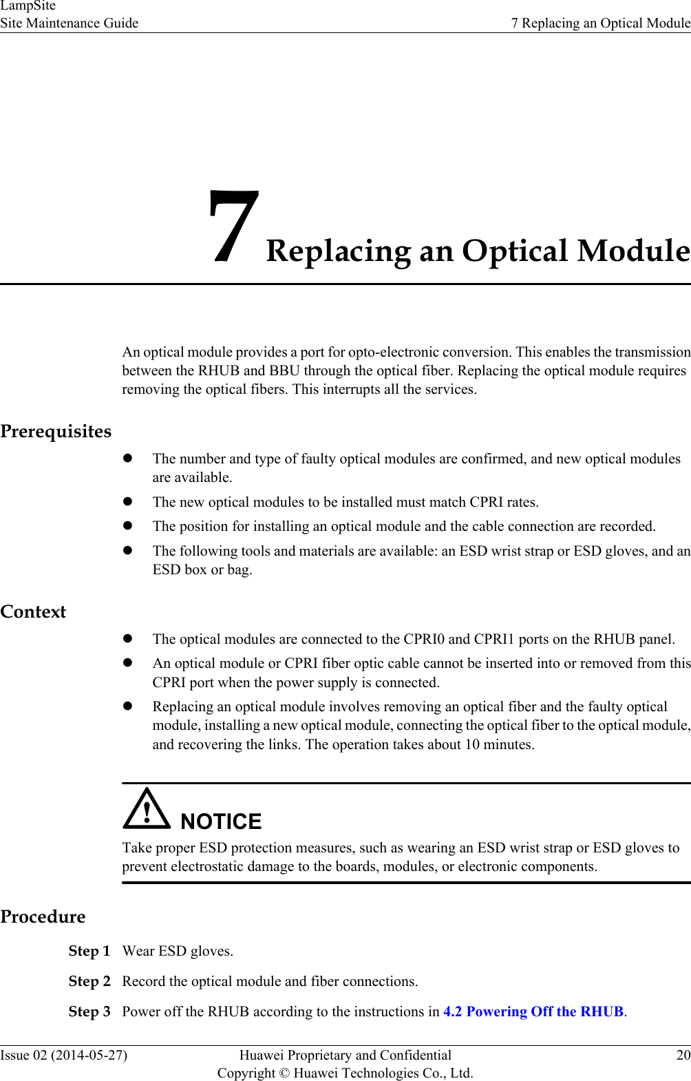 7 Replacing an Optical ModuleAn optical module provides a port for opto-electronic conversion. This enables the transmissionbetween the RHUB and BBU through the optical fiber. Replacing the optical module requiresremoving the optical fibers. This interrupts all the services.PrerequisiteslThe number and type of faulty optical modules are confirmed, and new optical modulesare available.lThe new optical modules to be installed must match CPRI rates.lThe position for installing an optical module and the cable connection are recorded.lThe following tools and materials are available: an ESD wrist strap or ESD gloves, and anESD box or bag.ContextlThe optical modules are connected to the CPRI0 and CPRI1 ports on the RHUB panel.lAn optical module or CPRI fiber optic cable cannot be inserted into or removed from thisCPRI port when the power supply is connected.lReplacing an optical module involves removing an optical fiber and the faulty opticalmodule, installing a new optical module, connecting the optical fiber to the optical module,and recovering the links. The operation takes about 10 minutes.NOTICETake proper ESD protection measures, such as wearing an ESD wrist strap or ESD gloves toprevent electrostatic damage to the boards, modules, or electronic components.ProcedureStep 1 Wear ESD gloves.Step 2 Record the optical module and fiber connections.Step 3 Power off the RHUB according to the instructions in 4.2 Powering Off the RHUB.LampSiteSite Maintenance Guide 7 Replacing an Optical ModuleIssue 02 (2014-05-27) Huawei Proprietary and ConfidentialCopyright © Huawei Technologies Co., Ltd.20