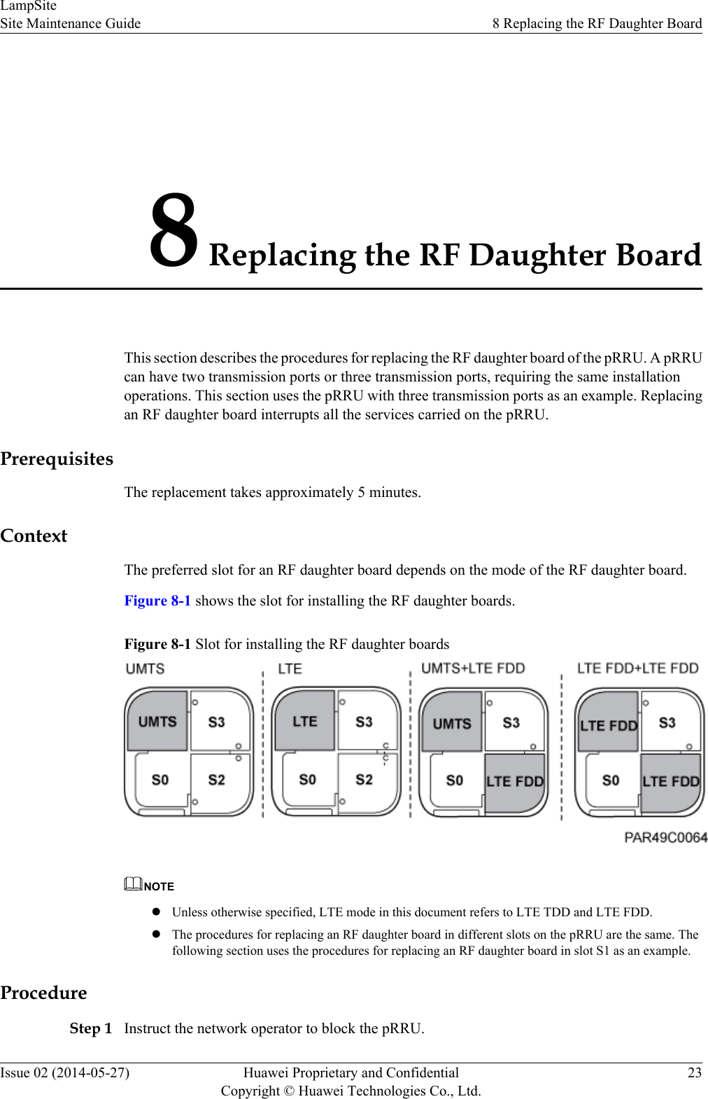 8 Replacing the RF Daughter BoardThis section describes the procedures for replacing the RF daughter board of the pRRU. A pRRUcan have two transmission ports or three transmission ports, requiring the same installationoperations. This section uses the pRRU with three transmission ports as an example. Replacingan RF daughter board interrupts all the services carried on the pRRU.PrerequisitesThe replacement takes approximately 5 minutes.ContextThe preferred slot for an RF daughter board depends on the mode of the RF daughter board.Figure 8-1 shows the slot for installing the RF daughter boards.Figure 8-1 Slot for installing the RF daughter boardsNOTElUnless otherwise specified, LTE mode in this document refers to LTE TDD and LTE FDD.lThe procedures for replacing an RF daughter board in different slots on the pRRU are the same. Thefollowing section uses the procedures for replacing an RF daughter board in slot S1 as an example.ProcedureStep 1 Instruct the network operator to block the pRRU.LampSiteSite Maintenance Guide 8 Replacing the RF Daughter BoardIssue 02 (2014-05-27) Huawei Proprietary and ConfidentialCopyright © Huawei Technologies Co., Ltd.23