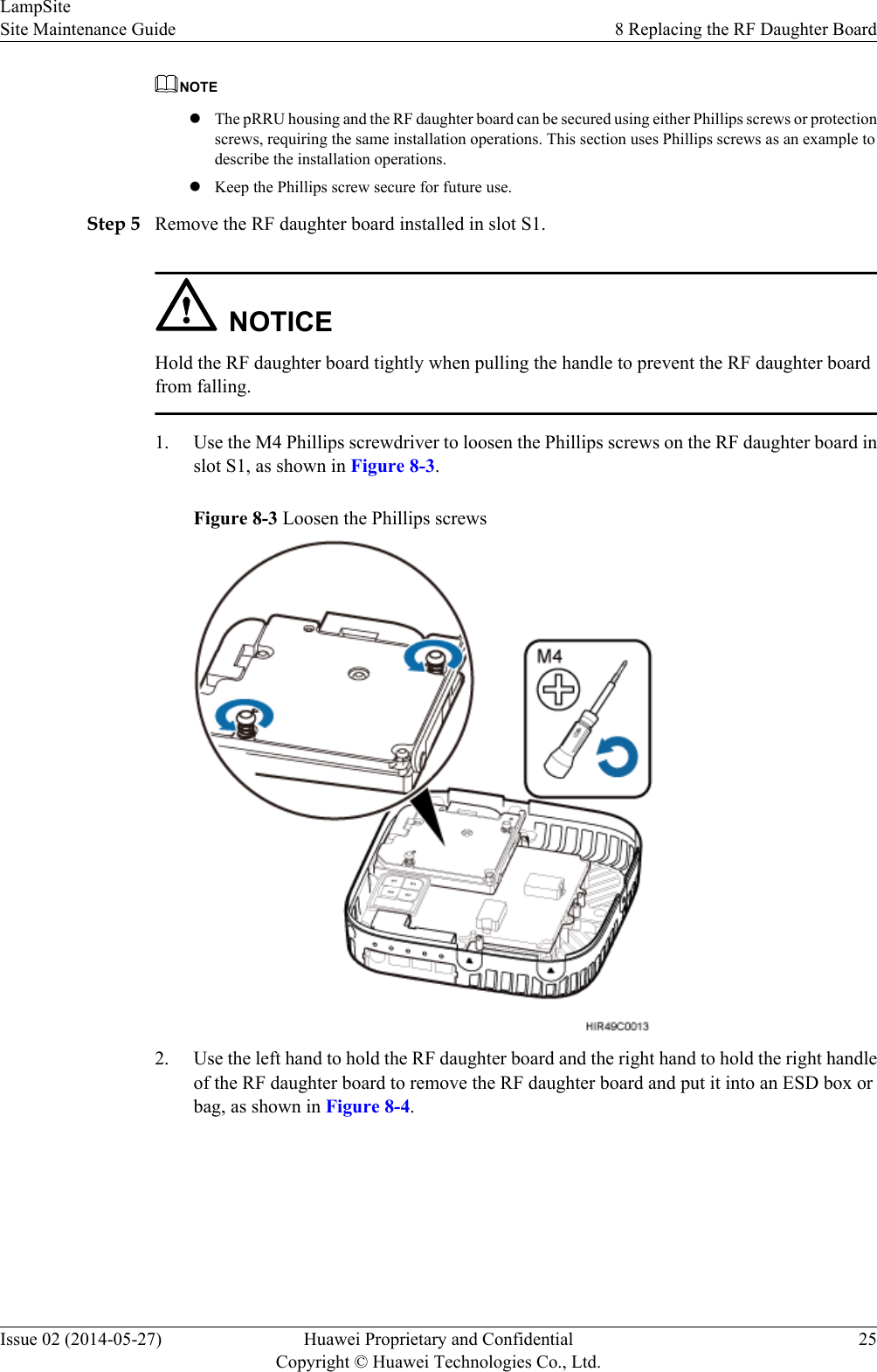 NOTElThe pRRU housing and the RF daughter board can be secured using either Phillips screws or protectionscrews, requiring the same installation operations. This section uses Phillips screws as an example todescribe the installation operations.lKeep the Phillips screw secure for future use.Step 5 Remove the RF daughter board installed in slot S1.NOTICEHold the RF daughter board tightly when pulling the handle to prevent the RF daughter boardfrom falling.1. Use the M4 Phillips screwdriver to loosen the Phillips screws on the RF daughter board inslot S1, as shown in Figure 8-3.Figure 8-3 Loosen the Phillips screws2. Use the left hand to hold the RF daughter board and the right hand to hold the right handleof the RF daughter board to remove the RF daughter board and put it into an ESD box orbag, as shown in Figure 8-4.LampSiteSite Maintenance Guide 8 Replacing the RF Daughter BoardIssue 02 (2014-05-27) Huawei Proprietary and ConfidentialCopyright © Huawei Technologies Co., Ltd.25