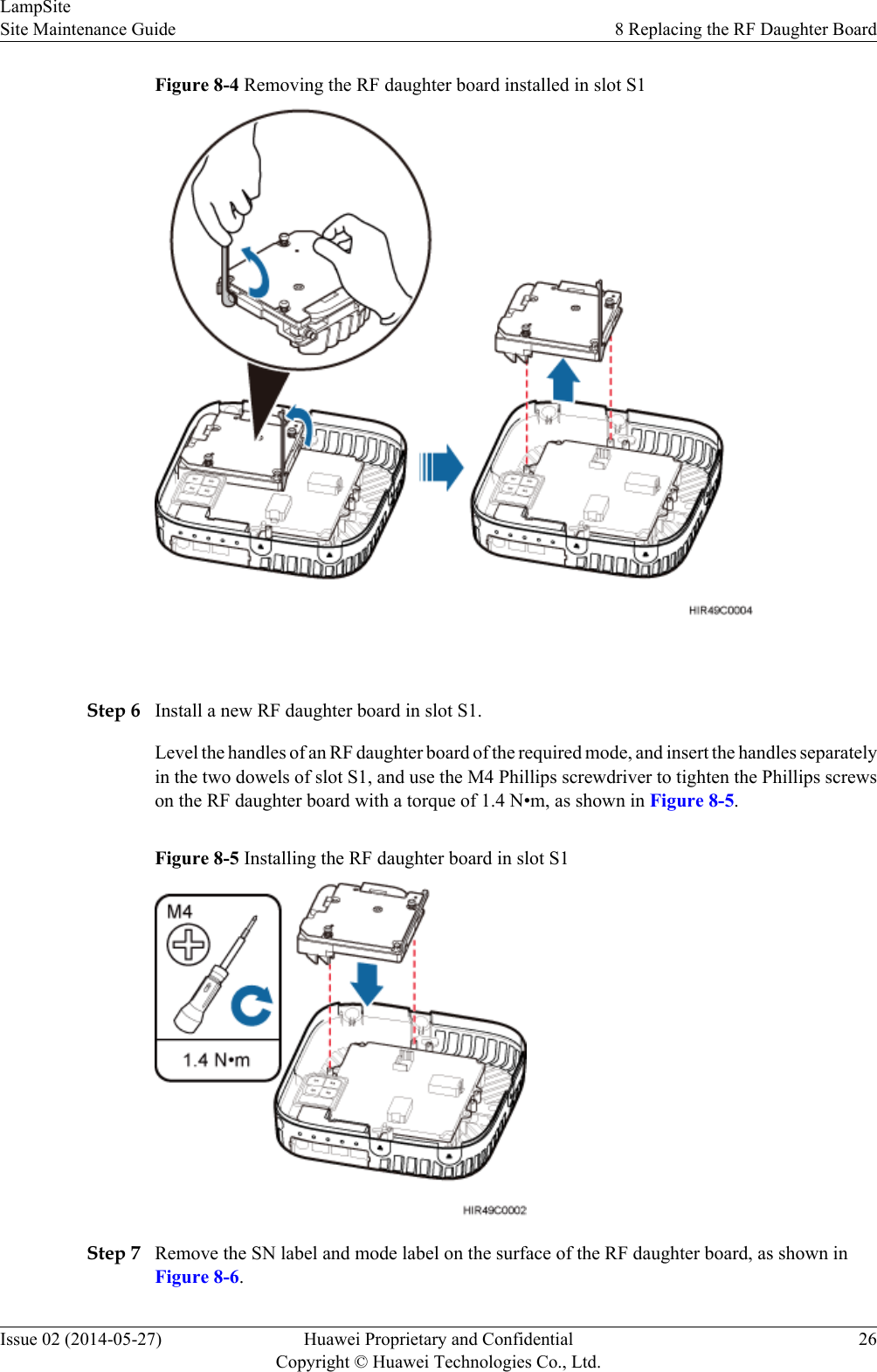 Figure 8-4 Removing the RF daughter board installed in slot S1 Step 6 Install a new RF daughter board in slot S1.Level the handles of an RF daughter board of the required mode, and insert the handles separatelyin the two dowels of slot S1, and use the M4 Phillips screwdriver to tighten the Phillips screwson the RF daughter board with a torque of 1.4 N•m, as shown in Figure 8-5.Figure 8-5 Installing the RF daughter board in slot S1Step 7 Remove the SN label and mode label on the surface of the RF daughter board, as shown inFigure 8-6.LampSiteSite Maintenance Guide 8 Replacing the RF Daughter BoardIssue 02 (2014-05-27) Huawei Proprietary and ConfidentialCopyright © Huawei Technologies Co., Ltd.26