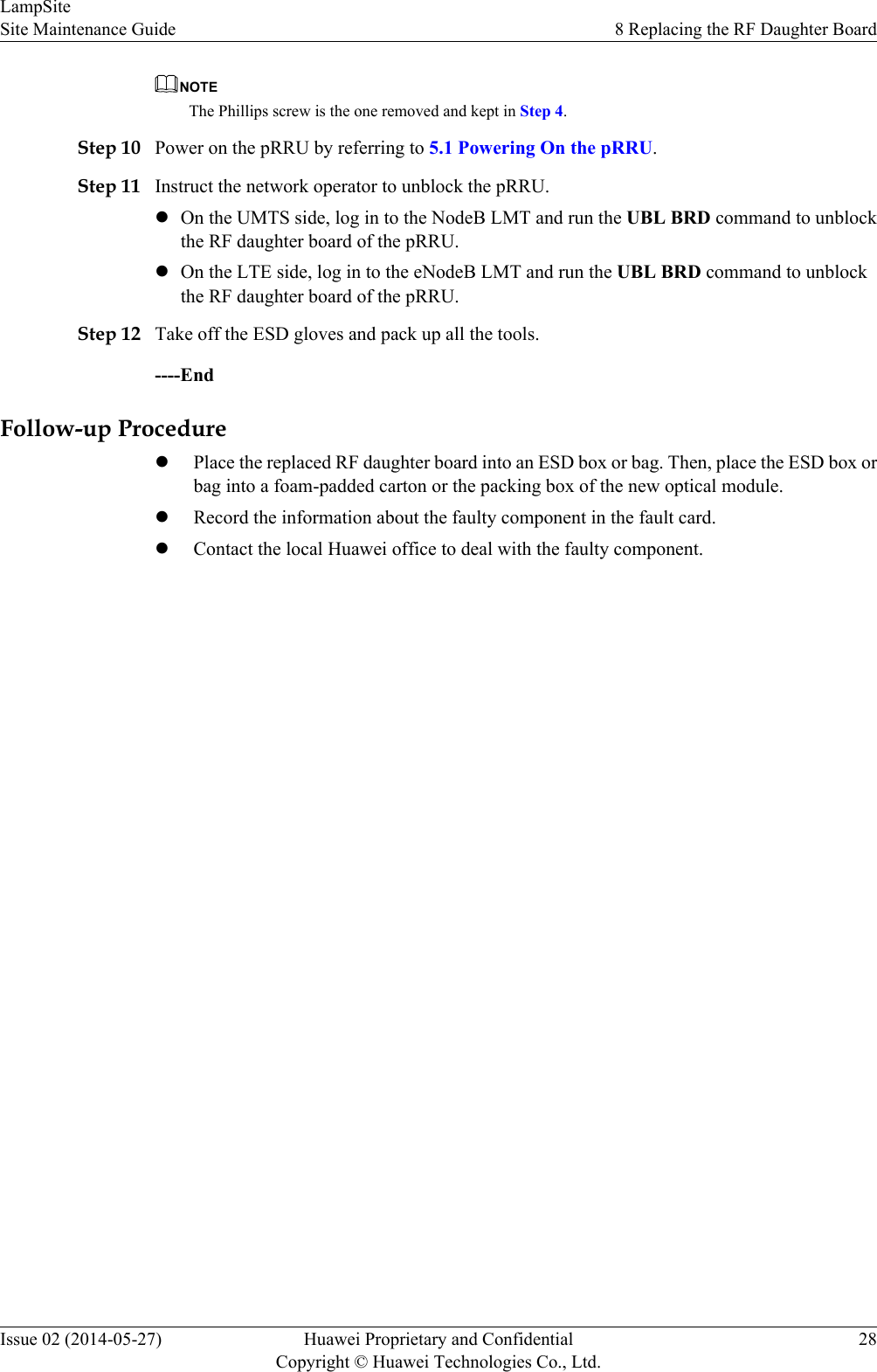 NOTEThe Phillips screw is the one removed and kept in Step 4.Step 10 Power on the pRRU by referring to 5.1 Powering On the pRRU.Step 11 Instruct the network operator to unblock the pRRU.lOn the UMTS side, log in to the NodeB LMT and run the UBL BRD command to unblockthe RF daughter board of the pRRU.lOn the LTE side, log in to the eNodeB LMT and run the UBL BRD command to unblockthe RF daughter board of the pRRU.Step 12 Take off the ESD gloves and pack up all the tools.----EndFollow-up ProcedurelPlace the replaced RF daughter board into an ESD box or bag. Then, place the ESD box orbag into a foam-padded carton or the packing box of the new optical module.lRecord the information about the faulty component in the fault card.lContact the local Huawei office to deal with the faulty component.LampSiteSite Maintenance Guide 8 Replacing the RF Daughter BoardIssue 02 (2014-05-27) Huawei Proprietary and ConfidentialCopyright © Huawei Technologies Co., Ltd.28