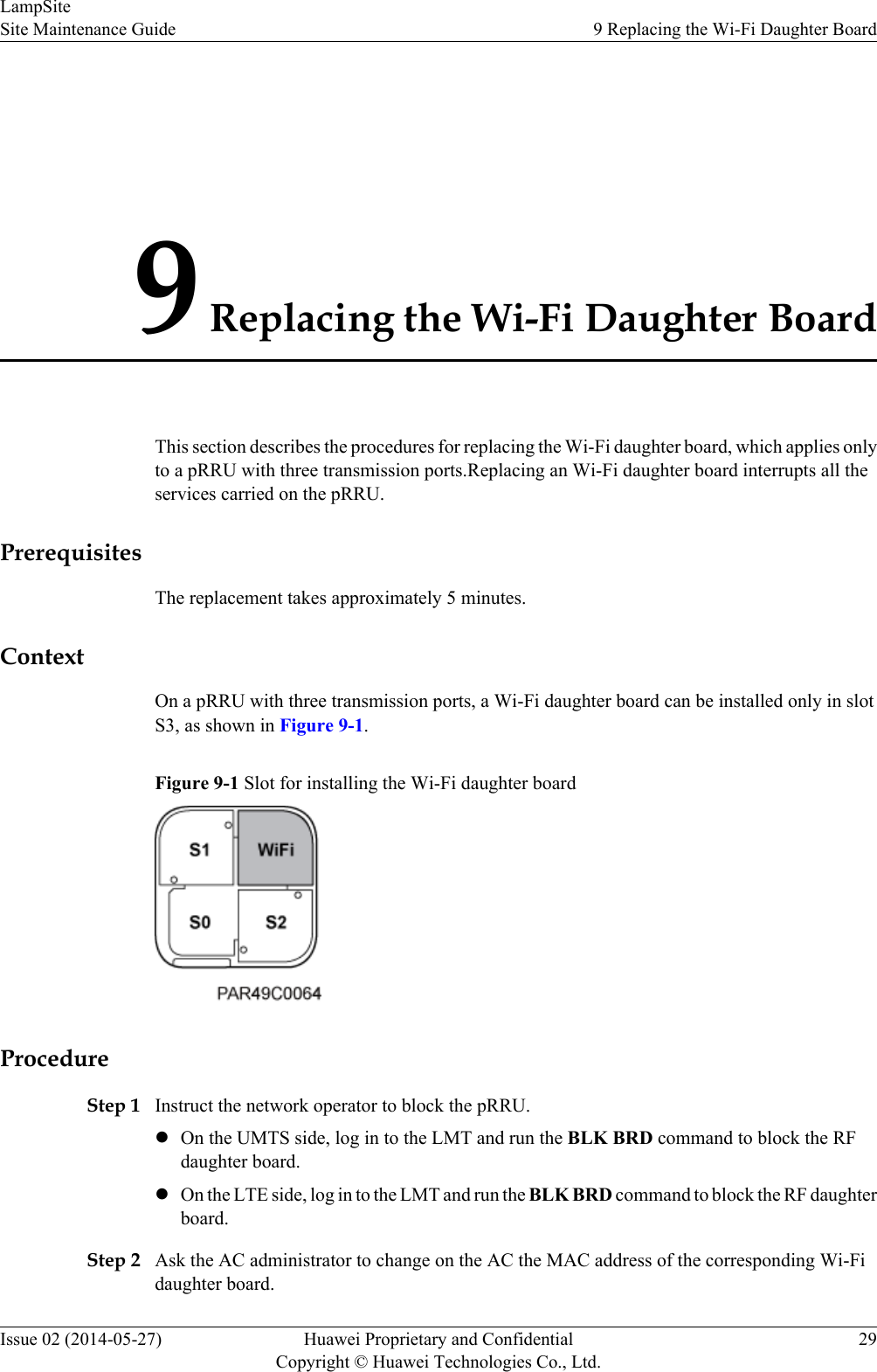 9 Replacing the Wi-Fi Daughter BoardThis section describes the procedures for replacing the Wi-Fi daughter board, which applies onlyto a pRRU with three transmission ports.Replacing an Wi-Fi daughter board interrupts all theservices carried on the pRRU.PrerequisitesThe replacement takes approximately 5 minutes.ContextOn a pRRU with three transmission ports, a Wi-Fi daughter board can be installed only in slotS3, as shown in Figure 9-1.Figure 9-1 Slot for installing the Wi-Fi daughter boardProcedureStep 1 Instruct the network operator to block the pRRU.lOn the UMTS side, log in to the LMT and run the BLK BRD command to block the RFdaughter board.lOn the LTE side, log in to the LMT and run the BLK BRD command to block the RF daughterboard.Step 2 Ask the AC administrator to change on the AC the MAC address of the corresponding Wi-Fidaughter board.LampSiteSite Maintenance Guide 9 Replacing the Wi-Fi Daughter BoardIssue 02 (2014-05-27) Huawei Proprietary and ConfidentialCopyright © Huawei Technologies Co., Ltd.29