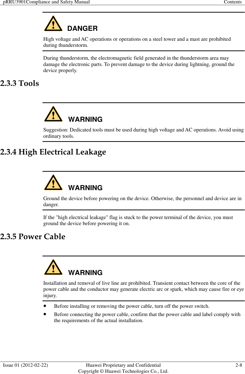 pRRU3901Compliance and Safety Manual Contents  Issue 01 (2012-02-22) Huawei Proprietary and Confidential           Copyright © Huawei Technologies Co., Ltd. 2-8  DANGER High voltage and AC operations or operations on a steel tower and a mast are prohibited during thunderstorm. During thunderstorm, the electromagnetic field generated in the thunderstorm area may damage the electronic parts. To prevent damage to the device during lightning, ground the device properly. 2.3.3 Tools  WARNING Suggestion: Dedicated tools must be used during high voltage and AC operations. Avoid using ordinary tools. 2.3.4 High Electrical Leakage  WARNING Ground the device before powering on the device. Otherwise, the personnel and device are in danger. If the &quot;high electrical leakage&quot; flag is stuck to the power terminal of the device, you must ground the device before powering it on. 2.3.5 Power Cable  WARNING Installation and removal of live line are prohibited. Transient contact between the core of the power cable and the conductor may generate electric arc or spark, which may cause fire or eye injury.  Before installing or removing the power cable, turn off the power switch.  Before connecting the power cable, confirm that the power cable and label comply with the requirements of the actual installation.  