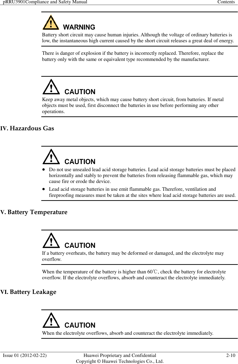 pRRU3901Compliance and Safety Manual Contents  Issue 01 (2012-02-22) Huawei Proprietary and Confidential           Copyright © Huawei Technologies Co., Ltd. 2-10   Battery short circuit may cause human injuries. Although the voltage of ordinary batteries is low, the instantaneous high current caused by the short circuit releases a great deal of energy.   There is danger of explosion if the battery is incorrectly replaced. Therefore, replace the battery only with the same or equivalent type recommended by the manufacturer.   Keep away metal objects, which may cause battery short circuit, from batteries. If metal objects must be used, first disconnect the batteries in use before performing any other operations. IV. Hazardous Gas    Do not use unsealed lead acid storage batteries. Lead acid storage batteries must be placed horizontally and stably to prevent the batteries from releasing flammable gas, which may cause fire or erode the device.  Lead acid storage batteries in use emit flammable gas. Therefore, ventilation and fireproofing measures must be taken at the sites where lead acid storage batteries are used. V. Battery Temperature     If a battery overheats, the battery may be deformed or damaged, and the electrolyte may overflow. When the temperature of the battery is higher than 60℃, check the battery for electrolyte overflow. If the electrolyte overflows, absorb and counteract the electrolyte immediately.   VI. Battery Leakage   When the electrolyte overflows, absorb and counteract the electrolyte immediately. 
