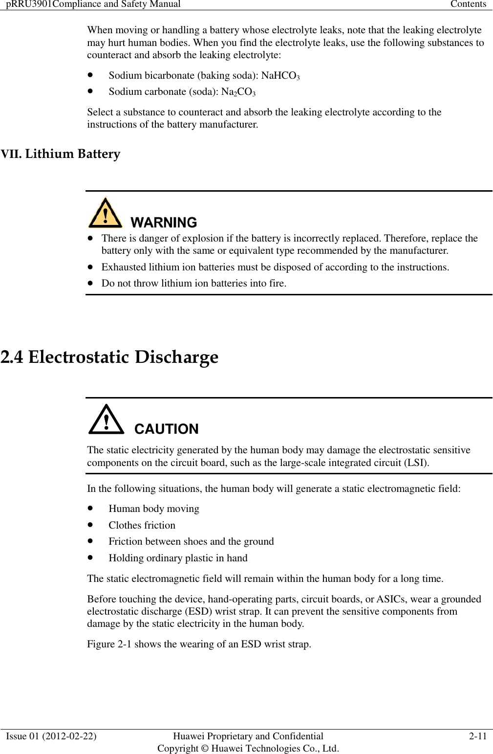pRRU3901Compliance and Safety Manual Contents  Issue 01 (2012-02-22) Huawei Proprietary and Confidential           Copyright © Huawei Technologies Co., Ltd. 2-11  When moving or handling a battery whose electrolyte leaks, note that the leaking electrolyte may hurt human bodies. When you find the electrolyte leaks, use the following substances to counteract and absorb the leaking electrolyte:  Sodium bicarbonate (baking soda): NaHCO3  Sodium carbonate (soda): Na2CO3 Select a substance to counteract and absorb the leaking electrolyte according to the instructions of the battery manufacturer.   VII. Lithium Battery    There is danger of explosion if the battery is incorrectly replaced. Therefore, replace the battery only with the same or equivalent type recommended by the manufacturer.  Exhausted lithium ion batteries must be disposed of according to the instructions.  Do not throw lithium ion batteries into fire.    2.4 Electrostatic Discharge  CAUTION The static electricity generated by the human body may damage the electrostatic sensitive components on the circuit board, such as the large-scale integrated circuit (LSI). In the following situations, the human body will generate a static electromagnetic field:  Human body moving  Clothes friction  Friction between shoes and the ground  Holding ordinary plastic in hand The static electromagnetic field will remain within the human body for a long time. Before touching the device, hand-operating parts, circuit boards, or ASICs, wear a grounded electrostatic discharge (ESD) wrist strap. It can prevent the sensitive components from damage by the static electricity in the human body. Figure 2-1 shows the wearing of an ESD wrist strap. 