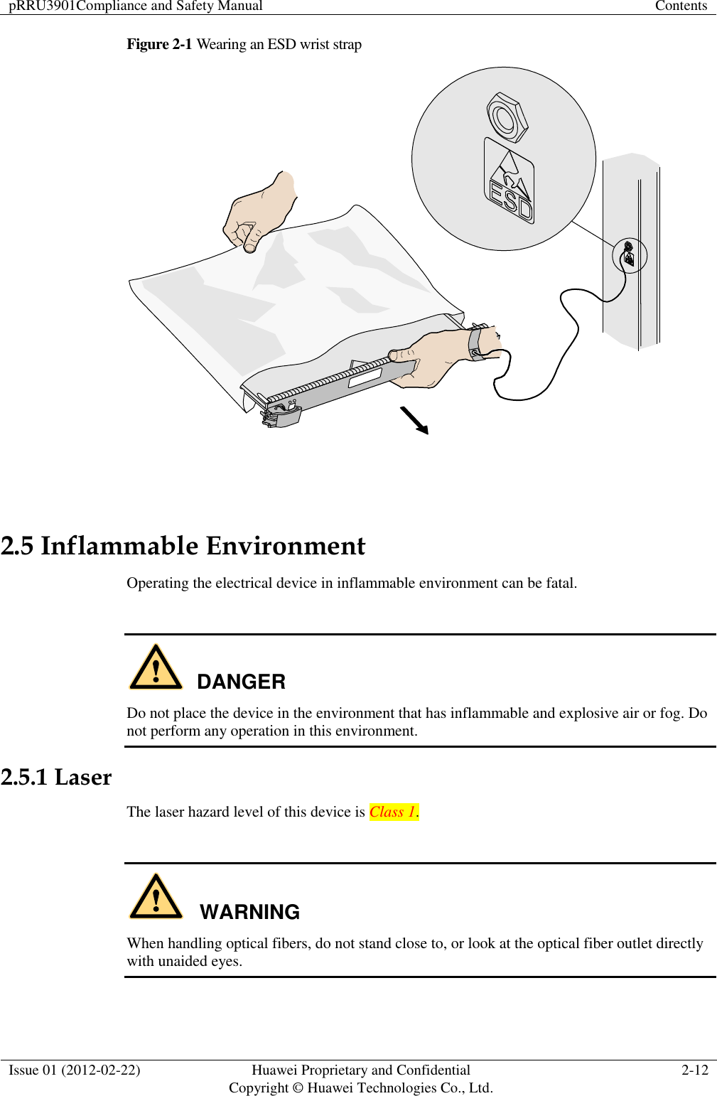 pRRU3901Compliance and Safety Manual Contents  Issue 01 (2012-02-22) Huawei Proprietary and Confidential           Copyright © Huawei Technologies Co., Ltd. 2-12  Figure 2-1 Wearing an ESD wrist strap   2.5 Inflammable Environment Operating the electrical device in inflammable environment can be fatal.  DANGER Do not place the device in the environment that has inflammable and explosive air or fog. Do not perform any operation in this environment. 2.5.1 Laser The laser hazard level of this device is Class 1.  WARNING When handling optical fibers, do not stand close to, or look at the optical fiber outlet directly with unaided eyes. 