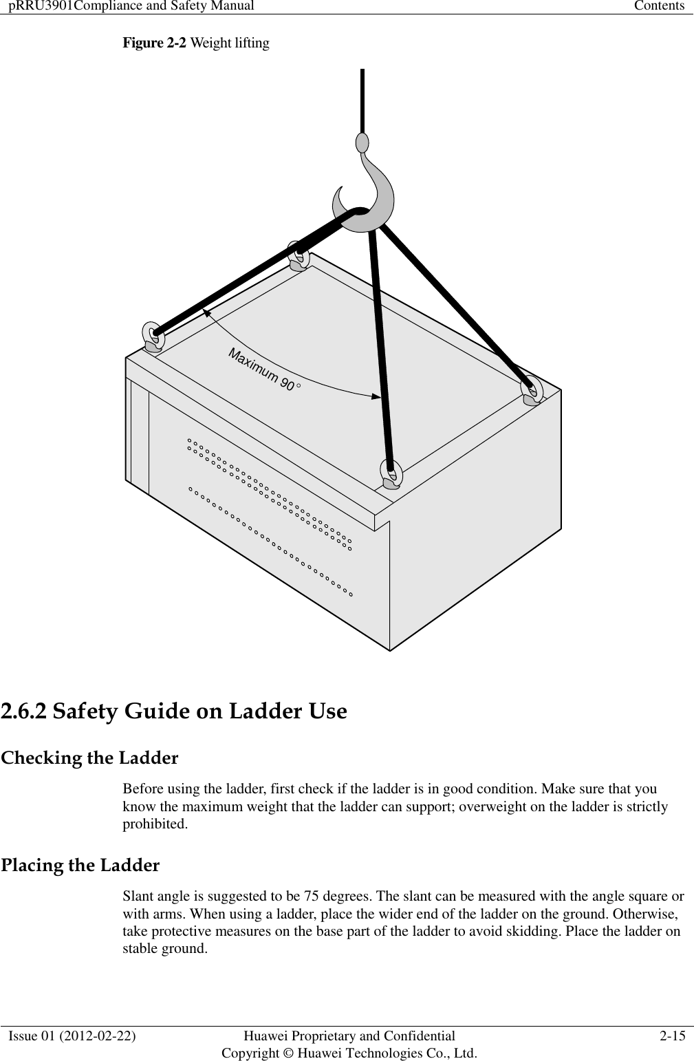pRRU3901Compliance and Safety Manual Contents  Issue 01 (2012-02-22) Huawei Proprietary and Confidential           Copyright © Huawei Technologies Co., Ltd. 2-15  Figure 2-2 Weight lifting Maximum 90  2.6.2 Safety Guide on Ladder Use Checking the Ladder Before using the ladder, first check if the ladder is in good condition. Make sure that you know the maximum weight that the ladder can support; overweight on the ladder is strictly prohibited. Placing the Ladder Slant angle is suggested to be 75 degrees. The slant can be measured with the angle square or with arms. When using a ladder, place the wider end of the ladder on the ground. Otherwise, take protective measures on the base part of the ladder to avoid skidding. Place the ladder on stable ground. 