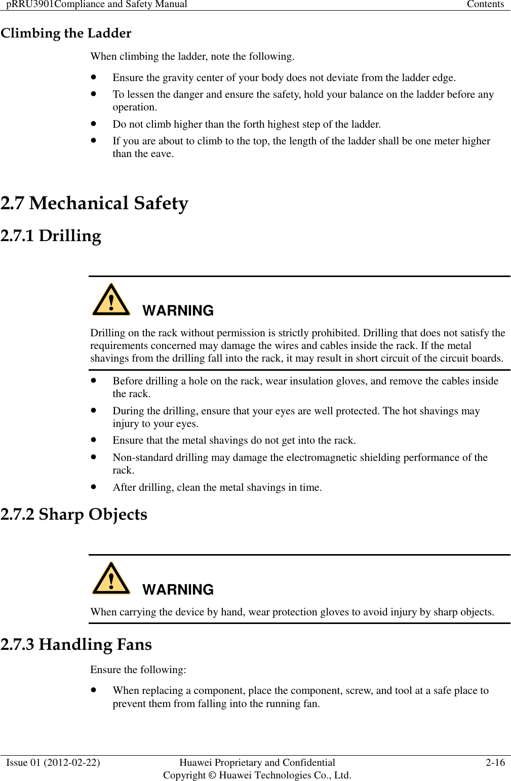 pRRU3901Compliance and Safety Manual Contents  Issue 01 (2012-02-22) Huawei Proprietary and Confidential           Copyright © Huawei Technologies Co., Ltd. 2-16  Climbing the Ladder When climbing the ladder, note the following.  Ensure the gravity center of your body does not deviate from the ladder edge.  To lessen the danger and ensure the safety, hold your balance on the ladder before any operation.  Do not climb higher than the forth highest step of the ladder.  If you are about to climb to the top, the length of the ladder shall be one meter higher than the eave. 2.7 Mechanical Safety 2.7.1 Drilling  WARNING Drilling on the rack without permission is strictly prohibited. Drilling that does not satisfy the requirements concerned may damage the wires and cables inside the rack. If the metal shavings from the drilling fall into the rack, it may result in short circuit of the circuit boards.  Before drilling a hole on the rack, wear insulation gloves, and remove the cables inside the rack.  During the drilling, ensure that your eyes are well protected. The hot shavings may injury to your eyes.  Ensure that the metal shavings do not get into the rack.  Non-standard drilling may damage the electromagnetic shielding performance of the rack.  After drilling, clean the metal shavings in time. 2.7.2 Sharp Objects  WARNING When carrying the device by hand, wear protection gloves to avoid injury by sharp objects. 2.7.3 Handling Fans Ensure the following:  When replacing a component, place the component, screw, and tool at a safe place to prevent them from falling into the running fan. 