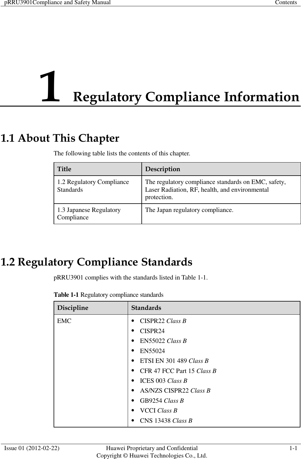 pRRU3901Compliance and Safety Manual Contents  Issue 01 (2012-02-22) Huawei Proprietary and Confidential           Copyright © Huawei Technologies Co., Ltd. 1-1  1 Regulatory Compliance Information 1.1 About This Chapter The following table lists the contents of this chapter. Title Description 1.2 Regulatory Compliance Standards The regulatory compliance standards on EMC, safety, Laser Radiation, RF, health, and environmental protection. 1.3 Japanese Regulatory Compliance   The Japan regulatory compliance.  1.2 Regulatory Compliance Standards pRRU3901 complies with the standards listed in Table 1-1. Table 1-1 Regulatory compliance standards Discipline Standards EMC  CISPR22 Class B  CISPR24  EN55022 Class B  EN55024  ETSI EN 301 489 Class B  CFR 47 FCC Part 15 Class B  ICES 003 Class B  AS/NZS CISPR22 Class B  GB9254 Class B  VCCI Class B  CNS 13438 Class B 