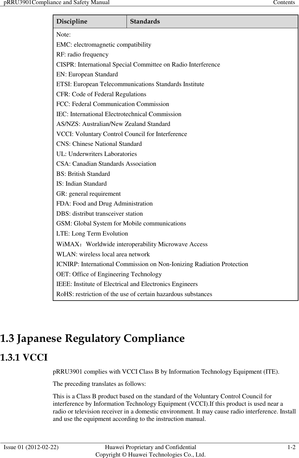 pRRU3901Compliance and Safety Manual Contents  Issue 01 (2012-02-22) Huawei Proprietary and Confidential           Copyright © Huawei Technologies Co., Ltd. 1-2  Discipline Standards Note: EMC: electromagnetic compatibility RF: radio frequency CISPR: International Special Committee on Radio Interference EN: European Standard ETSI: European Telecommunications Standards Institute CFR: Code of Federal Regulations FCC: Federal Communication Commission IEC: International Electrotechnical Commission AS/NZS: Australian/New Zealand Standard VCCI: Voluntary Control Council for Interference CNS: Chinese National Standard UL: Underwriters Laboratories CSA: Canadian Standards Association BS: British Standard IS: Indian Standard GR: general requirement FDA: Food and Drug Administration DBS: distribut transceiver station GSM: Global System for Mobile communications LTE: Long Term Evolution WiMAX：Worldwide interoperability Microwave Access WLAN: wireless local area network ICNIRP: International Commission on Non-Ionizing Radiation Protection OET: Office of Engineering Technology IEEE: Institute of Electrical and Electronics Engineers RoHS: restriction of the use of certain hazardous substances  1.3 Japanese Regulatory Compliance 1.3.1 VCCI pRRU3901 complies with VCCI Class B by Information Technology Equipment (ITE). The preceding translates as follows: This is a Class B product based on the standard of the Voluntary Control Council for interference by Information Technology Equipment (VCCI).If this product is used near a radio or television receiver in a domestic environment. It may cause radio interference. Install and use the equipment according to the instruction manual. 