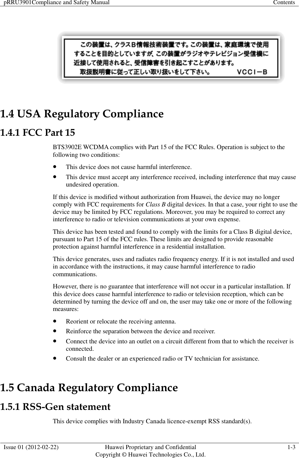 pRRU3901Compliance and Safety Manual Contents  Issue 01 (2012-02-22) Huawei Proprietary and Confidential           Copyright © Huawei Technologies Co., Ltd. 1-3    1.4 USA Regulatory Compliance 1.4.1 FCC Part 15 BTS3902E WCDMA complies with Part 15 of the FCC Rules. Operation is subject to the following two conditions:  This device does not cause harmful interference.  This device must accept any interference received, including interference that may cause undesired operation. If this device is modified without authorization from Huawei, the device may no longer comply with FCC requirements for Class B digital devices. In that a case, your right to use the device may be limited by FCC regulations. Moreover, you may be required to correct any interference to radio or television communications at your own expense. This device has been tested and found to comply with the limits for a Class B digital device, pursuant to Part 15 of the FCC rules. These limits are designed to provide reasonable protection against harmful interference in a residential installation. This device generates, uses and radiates radio frequency energy. If it is not installed and used in accordance with the instructions, it may cause harmful interference to radio communications. However, there is no guarantee that interference will not occur in a particular installation. If this device does cause harmful interference to radio or television reception, which can be determined by turning the device off and on, the user may take one or more of the following measures:  Reorient or relocate the receiving antenna.  Reinforce the separation between the device and receiver.  Connect the device into an outlet on a circuit different from that to which the receiver is connected.  Consult the dealer or an experienced radio or TV technician for assistance. 1.5 Canada Regulatory Compliance 1.5.1 RSS-Gen statement This device complies with Industry Canada licence-exempt RSS standard(s). 
