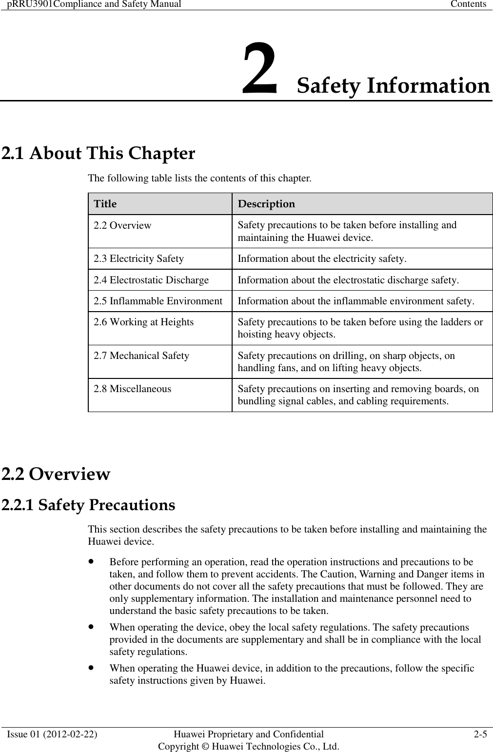 pRRU3901Compliance and Safety Manual Contents  Issue 01 (2012-02-22) Huawei Proprietary and Confidential           Copyright © Huawei Technologies Co., Ltd. 2-5  2 Safety Information 2.1 About This Chapter The following table lists the contents of this chapter. Title Description 2.2 Overview Safety precautions to be taken before installing and maintaining the Huawei device. 2.3 Electricity Safety Information about the electricity safety. 2.4 Electrostatic Discharge Information about the electrostatic discharge safety. 2.5 Inflammable Environment Information about the inflammable environment safety. 2.6 Working at Heights Safety precautions to be taken before using the ladders or hoisting heavy objects. 2.7 Mechanical Safety Safety precautions on drilling, on sharp objects, on handling fans, and on lifting heavy objects. 2.8 Miscellaneous Safety precautions on inserting and removing boards, on bundling signal cables, and cabling requirements.  2.2 Overview 2.2.1 Safety Precautions This section describes the safety precautions to be taken before installing and maintaining the Huawei device.  Before performing an operation, read the operation instructions and precautions to be taken, and follow them to prevent accidents. The Caution, Warning and Danger items in other documents do not cover all the safety precautions that must be followed. They are only supplementary information. The installation and maintenance personnel need to understand the basic safety precautions to be taken.  When operating the device, obey the local safety regulations. The safety precautions provided in the documents are supplementary and shall be in compliance with the local safety regulations.  When operating the Huawei device, in addition to the precautions, follow the specific safety instructions given by Huawei. 