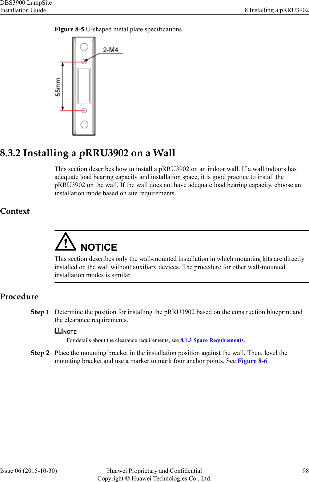 Figure 8-5 U-shaped metal plate specifications8.3.2 Installing a pRRU3902 on a WallThis section describes how to install a pRRU3902 on an indoor wall. If a wall indoors hasadequate load bearing capacity and installation space, it is good practice to install thepRRU3902 on the wall. If the wall does not have adequate load bearing capacity, choose aninstallation mode based on site requirements.ContextNOTICEThis section describes only the wall-mounted installation in which mounting kits are directlyinstalled on the wall without auxiliary devices. The procedure for other wall-mountedinstallation modes is similar.ProcedureStep 1 Determine the position for installing the pRRU3902 based on the construction blueprint andthe clearance requirements.NOTEFor details about the clearance requirements, see 8.1.3 Space Requirements.Step 2 Place the mounting bracket in the installation position against the wall. Then, level themounting bracket and use a marker to mark four anchor points. See Figure 8-6.DBS3900 LampSiteInstallation Guide 8 Installing a pRRU3902Issue 06 (2015-10-30) Huawei Proprietary and ConfidentialCopyright © Huawei Technologies Co., Ltd.98
