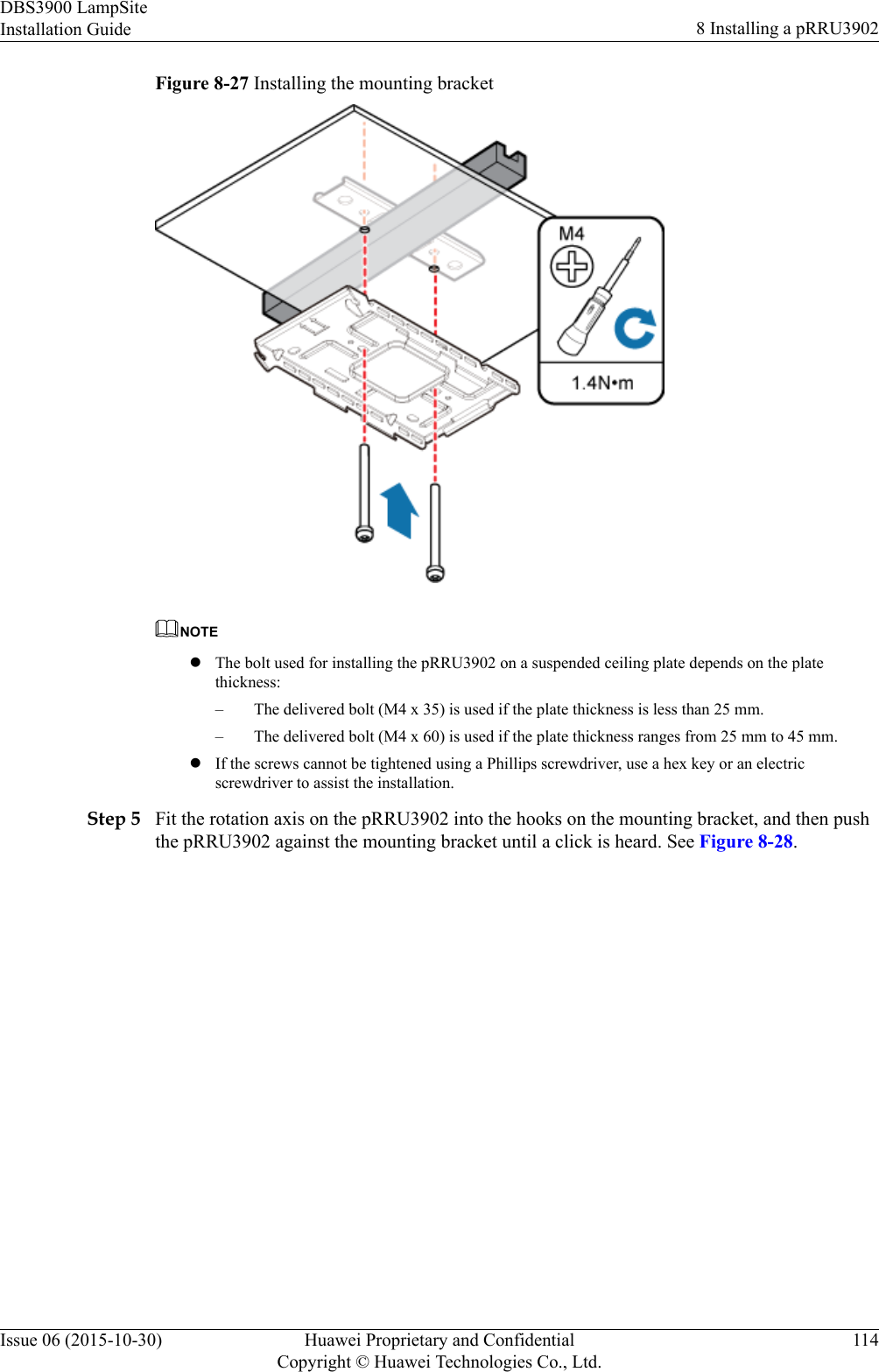 Figure 8-27 Installing the mounting bracketNOTElThe bolt used for installing the pRRU3902 on a suspended ceiling plate depends on the platethickness:– The delivered bolt (M4 x 35) is used if the plate thickness is less than 25 mm.– The delivered bolt (M4 x 60) is used if the plate thickness ranges from 25 mm to 45 mm.lIf the screws cannot be tightened using a Phillips screwdriver, use a hex key or an electricscrewdriver to assist the installation.Step 5 Fit the rotation axis on the pRRU3902 into the hooks on the mounting bracket, and then pushthe pRRU3902 against the mounting bracket until a click is heard. See Figure 8-28.DBS3900 LampSiteInstallation Guide 8 Installing a pRRU3902Issue 06 (2015-10-30) Huawei Proprietary and ConfidentialCopyright © Huawei Technologies Co., Ltd.114