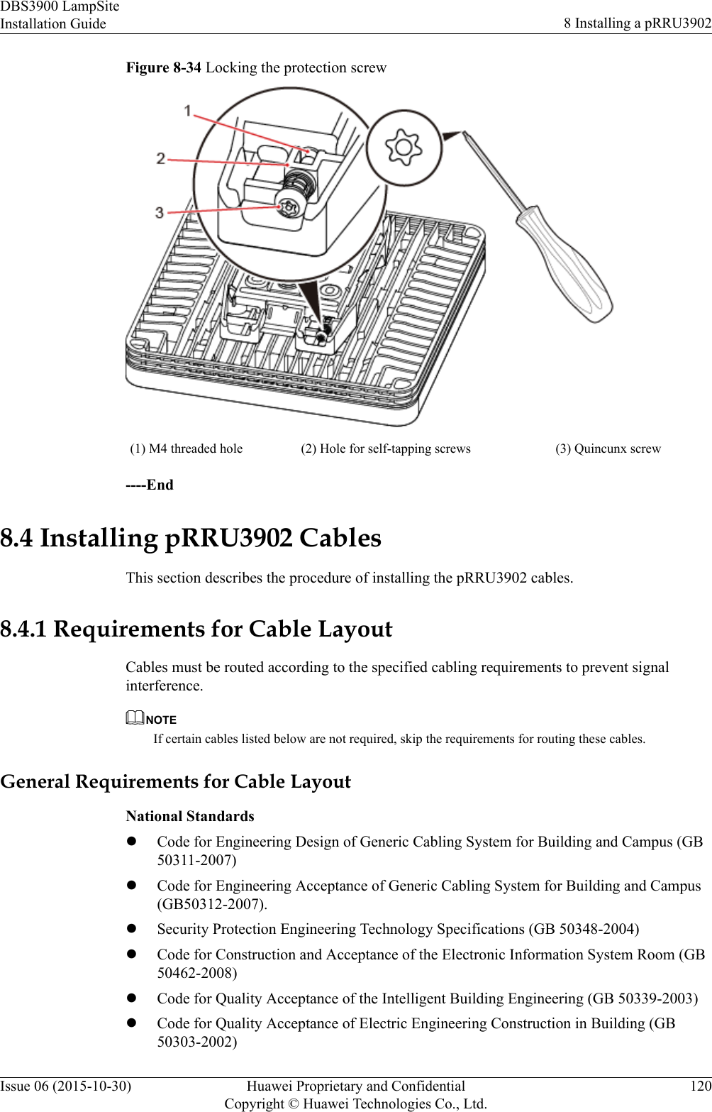 Figure 8-34 Locking the protection screw(1) M4 threaded hole (2) Hole for self-tapping screws (3) Quincunx screw----End8.4 Installing pRRU3902 CablesThis section describes the procedure of installing the pRRU3902 cables.8.4.1 Requirements for Cable LayoutCables must be routed according to the specified cabling requirements to prevent signalinterference.NOTEIf certain cables listed below are not required, skip the requirements for routing these cables.General Requirements for Cable LayoutNational StandardslCode for Engineering Design of Generic Cabling System for Building and Campus (GB50311-2007)lCode for Engineering Acceptance of Generic Cabling System for Building and Campus(GB50312-2007).lSecurity Protection Engineering Technology Specifications (GB 50348-2004)lCode for Construction and Acceptance of the Electronic Information System Room (GB50462-2008)lCode for Quality Acceptance of the Intelligent Building Engineering (GB 50339-2003)lCode for Quality Acceptance of Electric Engineering Construction in Building (GB50303-2002)DBS3900 LampSiteInstallation Guide 8 Installing a pRRU3902Issue 06 (2015-10-30) Huawei Proprietary and ConfidentialCopyright © Huawei Technologies Co., Ltd.120