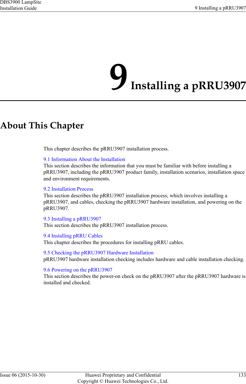9 Installing a pRRU3907About This ChapterThis chapter describes the pRRU3907 installation process.9.1 Information About the InstallationThis section describes the information that you must be familiar with before installing apRRU3907, including the pRRU3907 product family, installation scenarios, installation spaceand environment requirements.9.2 Installation ProcessThis section describes the pRRU3907 installation process, which involves installing apRRU3907, and cables, checking the pRRU3907 hardware installation, and powering on thepRRU3907.9.3 Installing a pRRU3907This section describes the pRRU3907 installation process.9.4 Installing pRRU CablesThis chapter describes the procedures for installing pRRU cables.9.5 Checking the pRRU3907 Hardware InstallationpRRU3907 hardware installation checking includes hardware and cable installation checking.9.6 Powering on the pRRU3907This section describes the power-on check on the pRRU3907 after the pRRU3907 hardware isinstalled and checked.DBS3900 LampSiteInstallation Guide 9 Installing a pRRU3907Issue 06 (2015-10-30) Huawei Proprietary and ConfidentialCopyright © Huawei Technologies Co., Ltd.133