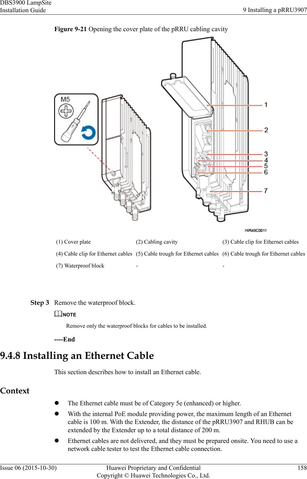 Figure 9-21 Opening the cover plate of the pRRU cabling cavity(1) Cover plate (2) Cabling cavity (3) Cable clip for Ethernet cables(4) Cable clip for Ethernet cables (5) Cable trough for Ethernet cables (6) Cable trough for Ethernet cables(7) Waterproof block - - Step 3 Remove the waterproof block.NOTERemove only the waterproof blocks for cables to be installed.----End9.4.8 Installing an Ethernet CableThis section describes how to install an Ethernet cable.ContextlThe Ethernet cable must be of Category 5e (enhanced) or higher.lWith the internal PoE module providing power, the maximum length of an Ethernetcable is 100 m. With the Extender, the distance of the pRRU3907 and RHUB can beextended by the Extender up to a total distance of 200 m.lEthernet cables are not delivered, and they must be prepared onsite. You need to use anetwork cable tester to test the Ethernet cable connection.DBS3900 LampSiteInstallation Guide 9 Installing a pRRU3907Issue 06 (2015-10-30) Huawei Proprietary and ConfidentialCopyright © Huawei Technologies Co., Ltd.158