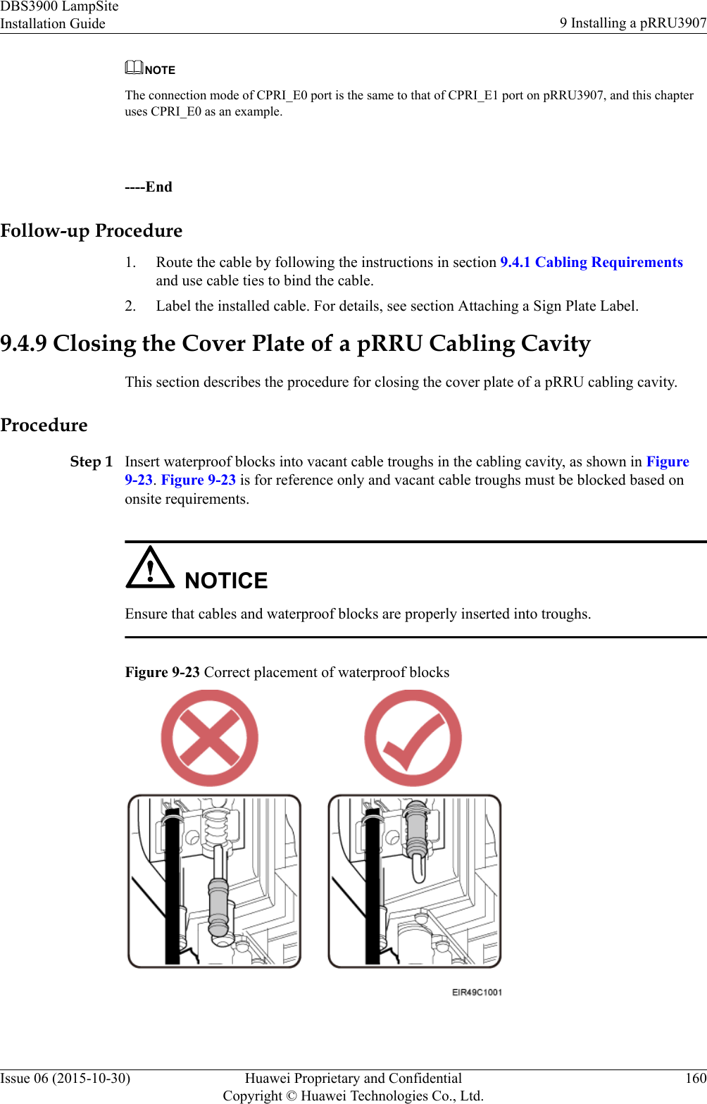 NOTEThe connection mode of CPRI_E0 port is the same to that of CPRI_E1 port on pRRU3907, and this chapteruses CPRI_E0 as an example. ----EndFollow-up Procedure1. Route the cable by following the instructions in section 9.4.1 Cabling Requirementsand use cable ties to bind the cable.2. Label the installed cable. For details, see section Attaching a Sign Plate Label.9.4.9 Closing the Cover Plate of a pRRU Cabling CavityThis section describes the procedure for closing the cover plate of a pRRU cabling cavity.ProcedureStep 1 Insert waterproof blocks into vacant cable troughs in the cabling cavity, as shown in Figure9-23. Figure 9-23 is for reference only and vacant cable troughs must be blocked based ononsite requirements.NOTICEEnsure that cables and waterproof blocks are properly inserted into troughs.Figure 9-23 Correct placement of waterproof blocks DBS3900 LampSiteInstallation Guide 9 Installing a pRRU3907Issue 06 (2015-10-30) Huawei Proprietary and ConfidentialCopyright © Huawei Technologies Co., Ltd.160