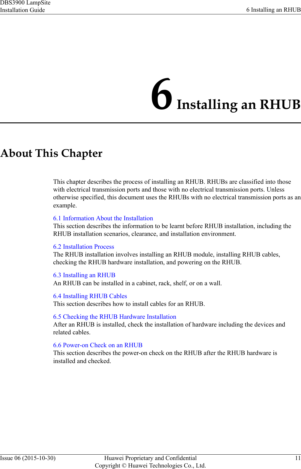 6 Installing an RHUBAbout This ChapterThis chapter describes the process of installing an RHUB. RHUBs are classified into thosewith electrical transmission ports and those with no electrical transmission ports. Unlessotherwise specified, this document uses the RHUBs with no electrical transmission ports as anexample.6.1 Information About the InstallationThis section describes the information to be learnt before RHUB installation, including theRHUB installation scenarios, clearance, and installation environment.6.2 Installation ProcessThe RHUB installation involves installing an RHUB module, installing RHUB cables,checking the RHUB hardware installation, and powering on the RHUB.6.3 Installing an RHUBAn RHUB can be installed in a cabinet, rack, shelf, or on a wall.6.4 Installing RHUB CablesThis section describes how to install cables for an RHUB.6.5 Checking the RHUB Hardware InstallationAfter an RHUB is installed, check the installation of hardware including the devices andrelated cables.6.6 Power-on Check on an RHUBThis section describes the power-on check on the RHUB after the RHUB hardware isinstalled and checked.DBS3900 LampSiteInstallation Guide 6 Installing an RHUBIssue 06 (2015-10-30) Huawei Proprietary and ConfidentialCopyright © Huawei Technologies Co., Ltd.11