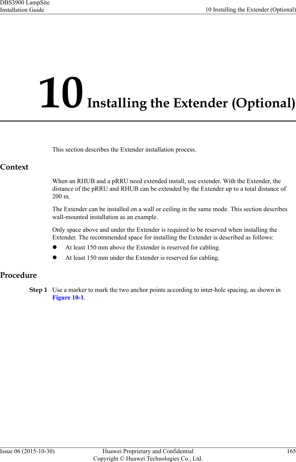 10 Installing the Extender (Optional)This section describes the Extender installation process.ContextWhen an RHUB and a pRRU need extended install, use extender. With the Extender, thedistance of the pRRU and RHUB can be extended by the Extender up to a total distance of200 m.The Extender can be installed on a wall or ceiling in the same mode. This section describeswall-mounted installation as an example.Only space above and under the Extender is required to be reserved when installing theExtender. The recommended space for installing the Extender is described as follows:lAt least 150 mm above the Extender is reserved for cabling.lAt least 150 mm under the Extender is reserved for cabling.ProcedureStep 1 Use a marker to mark the two anchor points according to inter-hole spacing, as shown inFigure 10-1.DBS3900 LampSiteInstallation Guide 10 Installing the Extender (Optional)Issue 06 (2015-10-30) Huawei Proprietary and ConfidentialCopyright © Huawei Technologies Co., Ltd.165