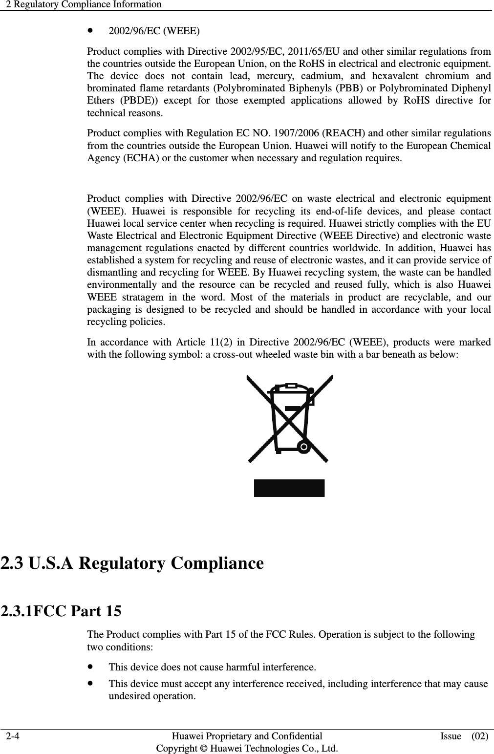 2 Regulatory Compliance Information   2-4  Huawei Proprietary and Confidential         Copyright © Huawei Technologies Co., Ltd. Issue  (02) z 2002/96/EC (WEEE) Product complies with Directive 2002/95/EC, 2011/65/EU and other similar regulations from the countries outside the European Union, on the RoHS in electrical and electronic equipment. The device does not contain lead, mercury, cadmium, and hexavalent chromium and brominated flame retardants (Polybrominated Biphenyls (PBB) or Polybrominated Diphenyl Ethers (PBDE)) except for those exempted applications allowed by RoHS directive for technical reasons.   Product complies with Regulation EC NO. 1907/2006 (REACH) and other similar regulations from the countries outside the European Union. Huawei will notify to the European Chemical Agency (ECHA) or the customer when necessary and regulation requires.  Product complies with Directive 2002/96/EC on waste electrical and electronic equipment (WEEE). Huawei is responsible for recycling its end-of-life devices, and please contact Huawei local service center when recycling is required. Huawei strictly complies with the EU Waste Electrical and Electronic Equipment Directive (WEEE Directive) and electronic waste management regulations enacted by different countries worldwide. In addition, Huawei has established a system for recycling and reuse of electronic wastes, and it can provide service of dismantling and recycling for WEEE. By Huawei recycling system, the waste can be handled environmentally and the resource can be recycled and reused fully, which is also Huawei WEEE stratagem in the word. Most of the materials in product are recyclable, and our packaging is designed to be recycled and should be handled in accordance with your local recycling policies.   In accordance with Article 11(2) in Directive 2002/96/EC (WEEE), products were marked with the following symbol: a cross-out wheeled waste bin with a bar beneath as below:   2.3 U.S.A Regulatory Compliance   2.3.1FCC Part 15 The Product complies with Part 15 of the FCC Rules. Operation is subject to the following two conditions: z This device does not cause harmful interference. z This device must accept any interference received, including interference that may cause undesired operation. 