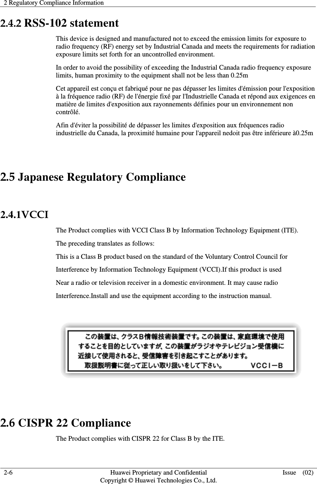 2 Regulatory Compliance Information   2-6  Huawei Proprietary and Confidential         Copyright © Huawei Technologies Co., Ltd. Issue  (02) 2.4.2 RSS-102 statement This device is designed and manufactured not to exceed the emission limits for exposure to radio frequency (RF) energy set by Industrial Canada and meets the requirements for radiation exposure limits set forth for an uncontrolled environment. In order to avoid the possibility of exceeding the Industrial Canada radio frequency exposure limits, human proximity to the equipment shall not be less than 0.25m Cet appareil est conçu et fabriqué pour ne pas dépasser les limites d&apos;émission pour l&apos;exposition à la fréquence radio (RF) de l&apos;énergie fixé par l&apos;Industrielle Canada et répond aux exigences en matière de limites d&apos;exposition aux rayonnements définies pour un environnement non contrôlé.  Afin d&apos;éviter la possibilité de dépasser les limites d&apos;exposition aux fréquences radio industrielle du Canada, la proximité humaine pour l&apos;appareil nedoit pas être inférieure à0.25m  2.5 Japanese Regulatory Compliance  2.4.1VCCI The Product complies with VCCI Class B by Information Technology Equipment (ITE). The preceding translates as follows: This is a Class B product based on the standard of the Voluntary Control Council for Interference by Information Technology Equipment (VCCI).If this product is used Near a radio or television receiver in a domestic environment. It may cause radio Interference.Install and use the equipment according to the instruction manual.    2.6 CISPR 22 Compliance The Product complies with CISPR 22 for Class B by the ITE. 